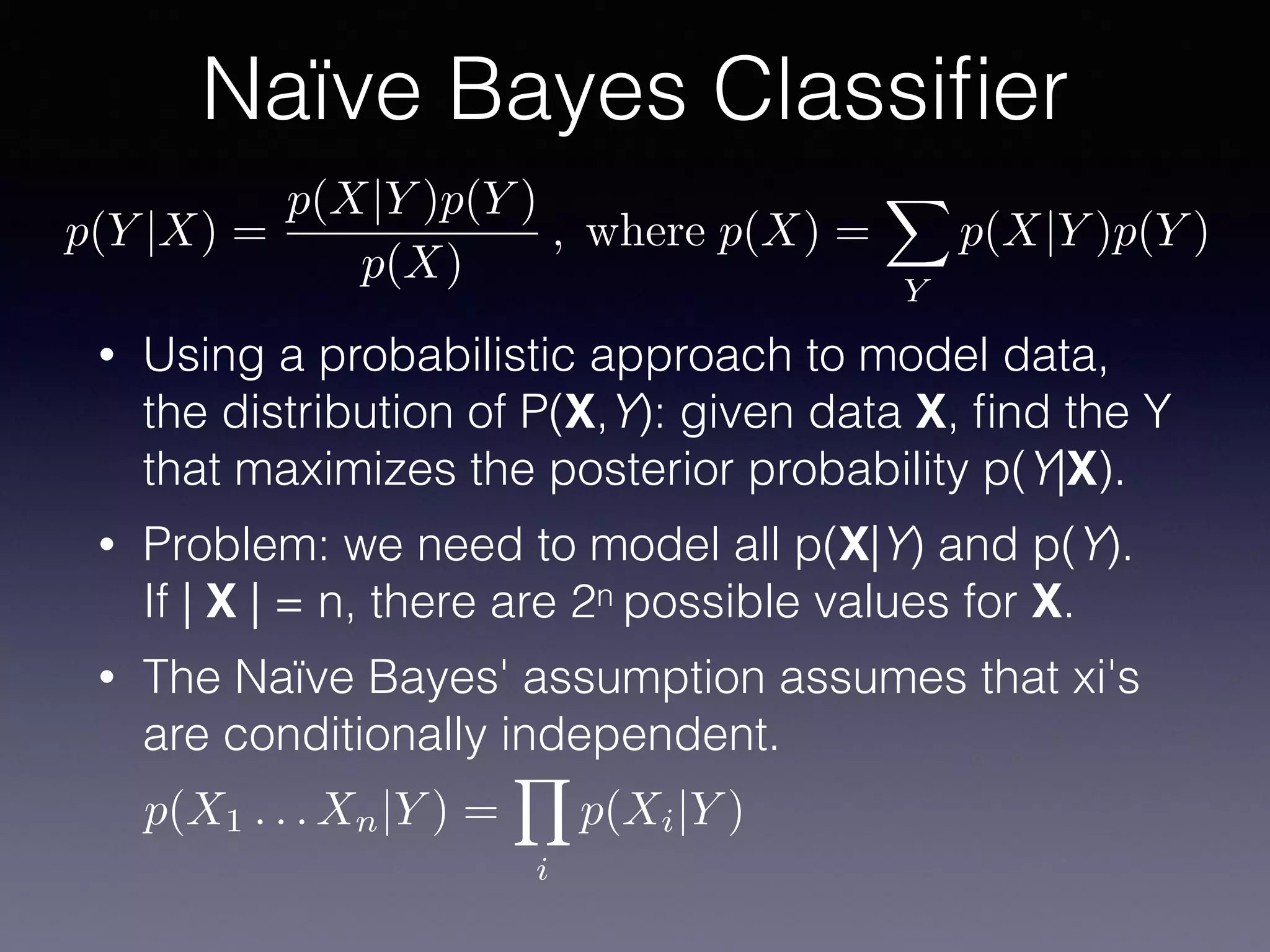 • Using a probabilistic approach to model data,
the distribution of P(X,Y): given data X, ﬁnd the Y
that maximizes the posterior probability p(Y|X).
• Problem: we need to model all p(X|Y) and p(Y).
If | X | = n, there are 2n possible values for X.
• The Naïve Bayes' assumption assumes that xi's
are conditionally independent.
Naïve Bayes Classiﬁer
p(Y |X) =
p(X|Y )p(Y )
p(X)
, where p(X) =
X
Y
p(X|Y )p(Y )
p(X1 . . . Xn|Y ) =
Y
i
p(Xi|Y )
 