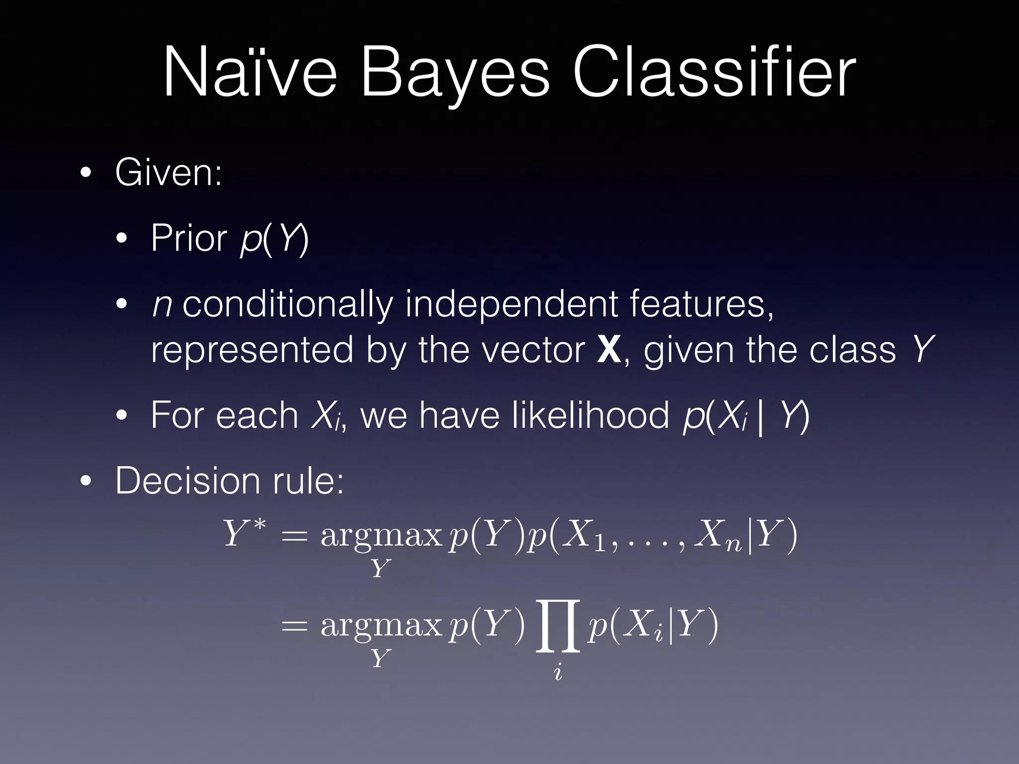 • Given:
• Prior p(Y)
• n conditionally independent features,
represented by the vector X, given the class Y
• For each Xi, we have likelihood p(Xi | Y)
• Decision rule:
Naïve Bayes Classiﬁer
Y ⇤
= argmax
Y
p(Y )p(X1, . . . , Xn|Y )
= argmax
Y
p(Y )
Y
i
p(Xi|Y )
 