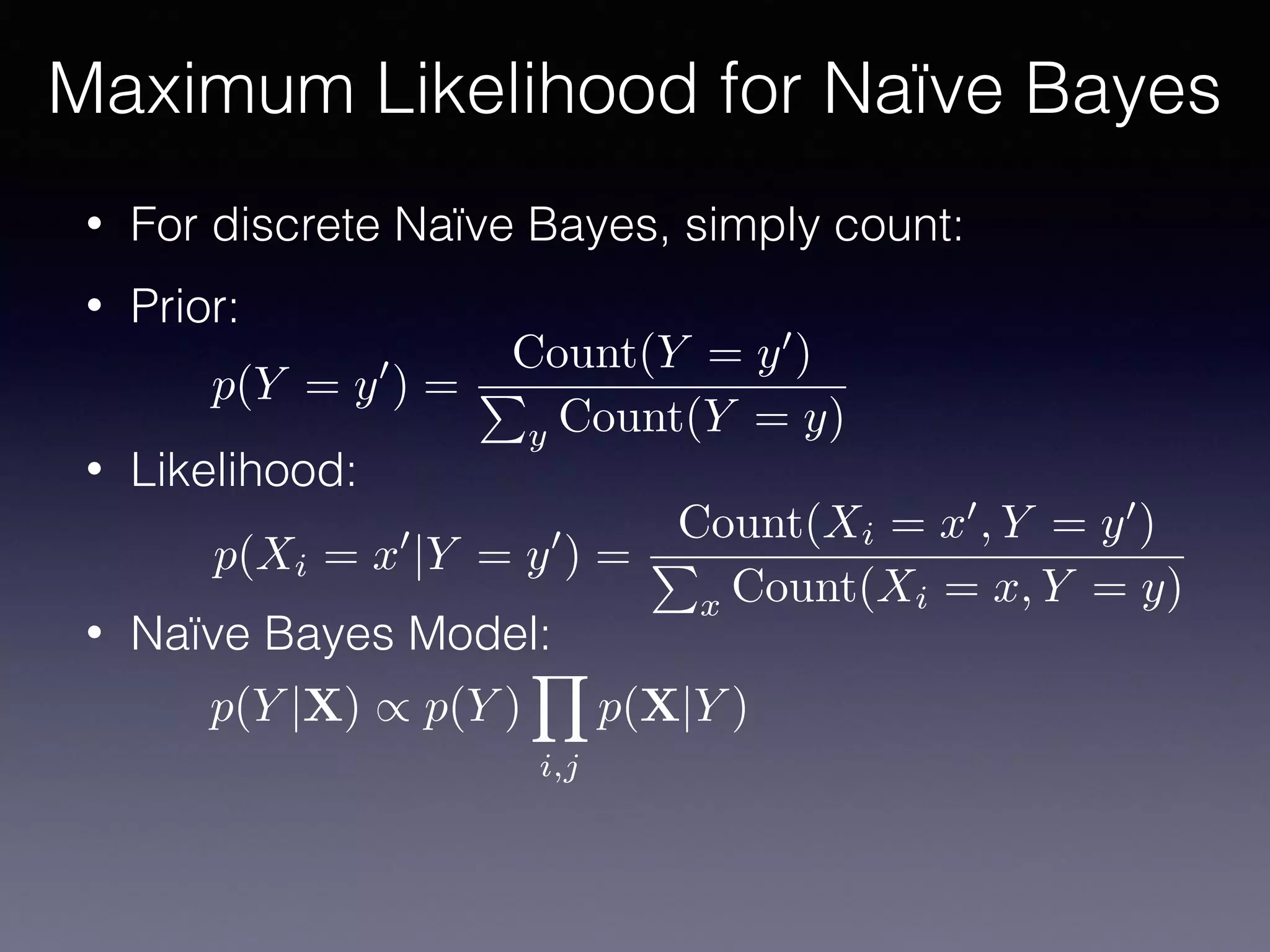 • For discrete Naïve Bayes, simply count:
• Prior:
• Likelihood:
• Naïve Bayes Model:
Maximum Likelihood for Naïve Bayes
p(Y = y0
) =
Count(Y = y0
)
P
y Count(Y = y)
p(Xi = x0
|Y = y0
) =
Count(Xi = x0
, Y = y0
)
P
x Count(Xi = x, Y = y)
p(Y |X) / p(Y )
Y
i,j
p(X|Y )
 