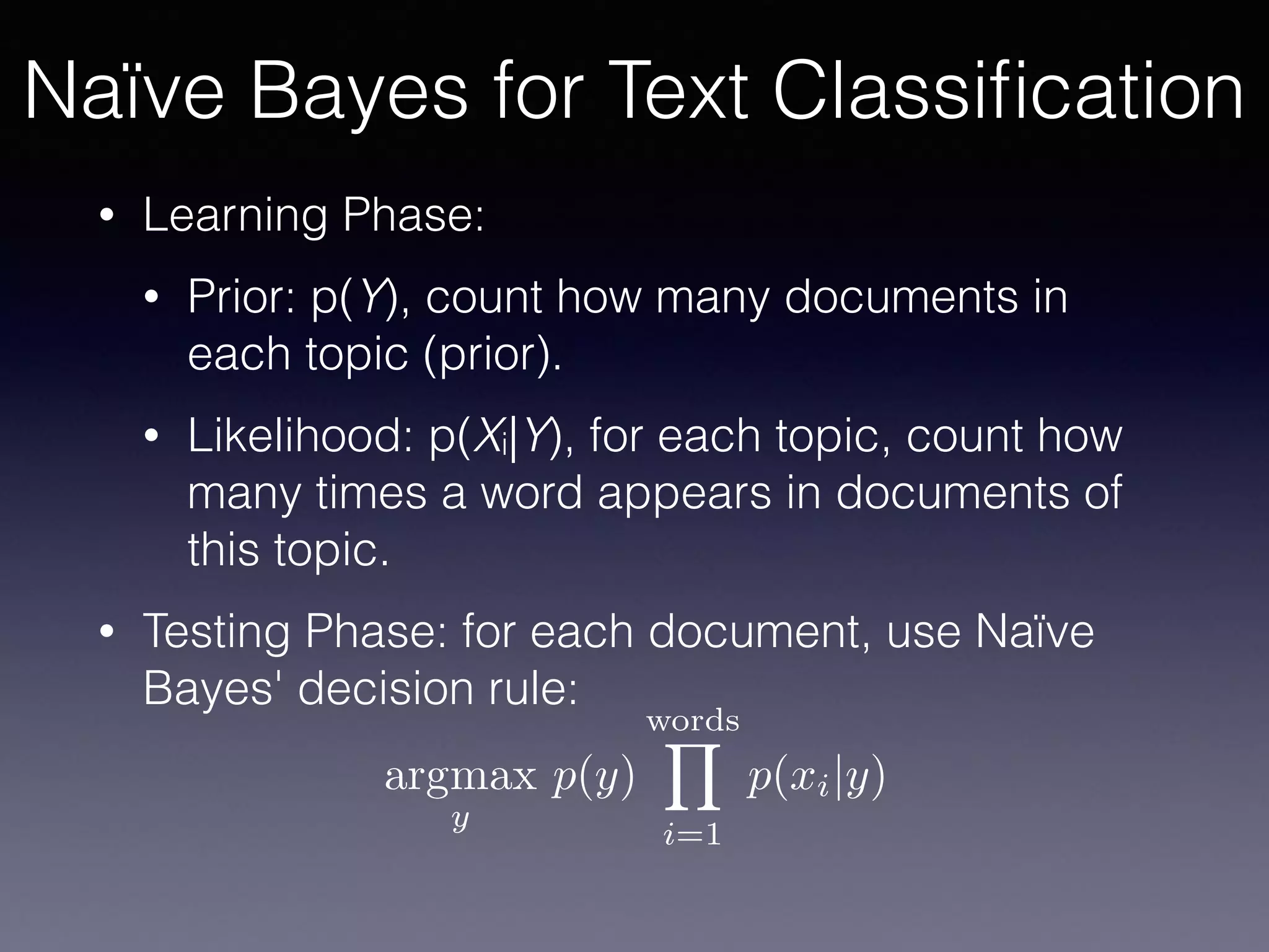 • Learning Phase:
• Prior: p(Y), count how many documents in
each topic (prior).
• Likelihood: p(Xi|Y), for each topic, count how
many times a word appears in documents of
this topic.
• Testing Phase: for each document, use Naïve
Bayes' decision rule:
argmax
y
p(y)
wordsY
i=1
p(xi|y)
Naïve Bayes for Text Classiﬁcation
 