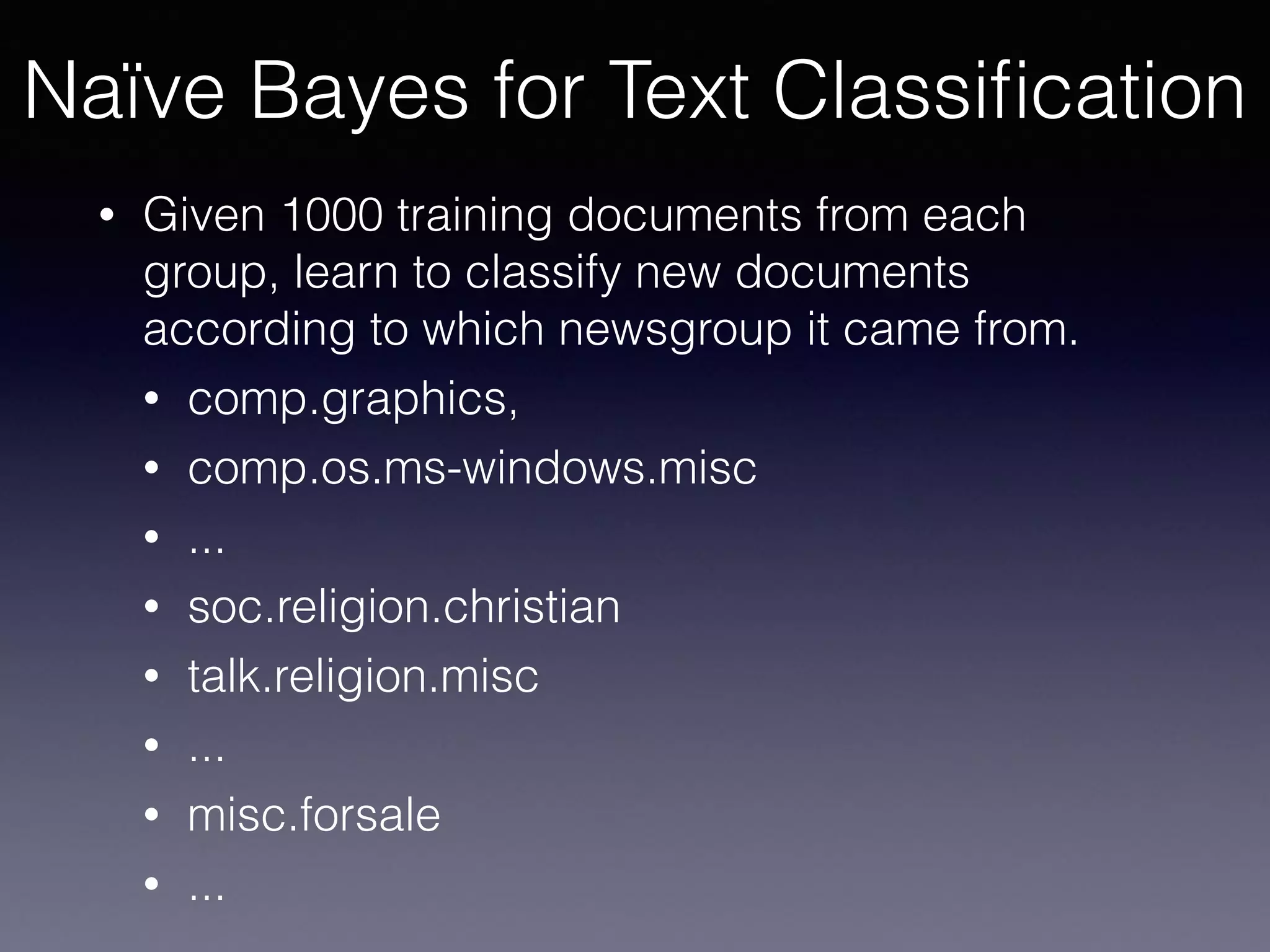 • Given 1000 training documents from each
group, learn to classify new documents
according to which newsgroup it came from.
• comp.graphics,
• comp.os.ms-windows.misc
• ...
• soc.religion.christian
• talk.religion.misc
• ...
• misc.forsale
• ...
Naïve Bayes for Text Classiﬁcation
 