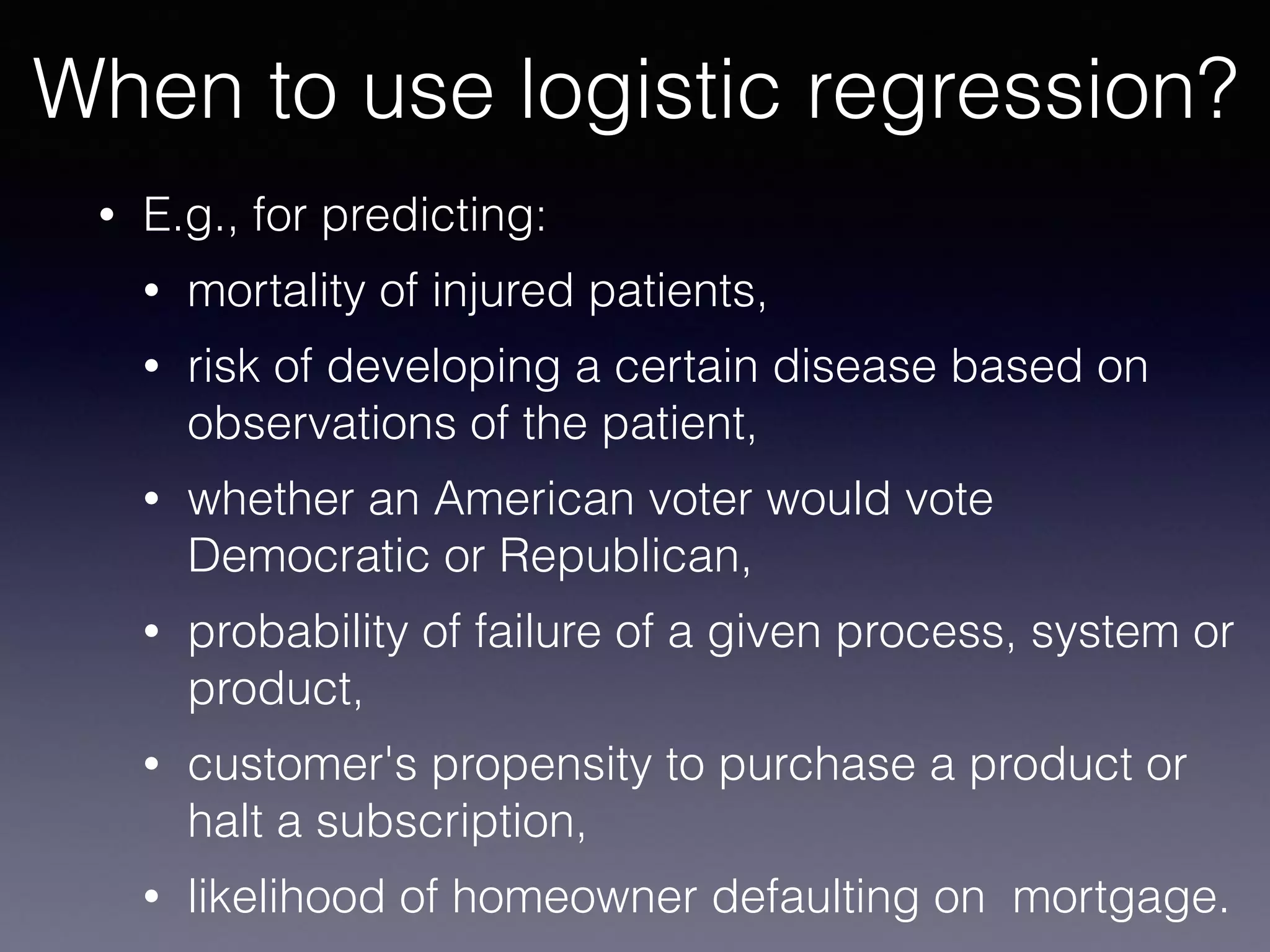 • E.g., for predicting:
• mortality of injured patients,
• risk of developing a certain disease based on
observations of the patient,
• whether an American voter would vote
Democratic or Republican,
• probability of failure of a given process, system or
product,
• customer's propensity to purchase a product or
halt a subscription,
• likelihood of homeowner defaulting on mortgage.
When to use logistic regression?
 