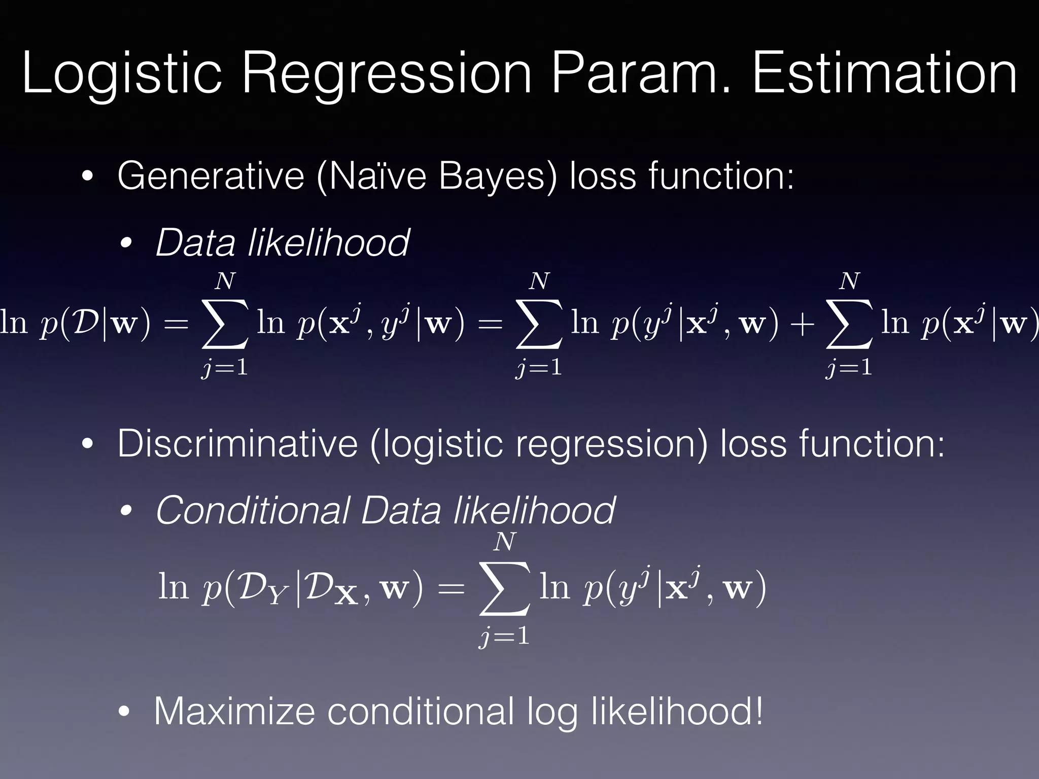 • Generative (Naïve Bayes) loss function:
• Data likelihood
• Discriminative (logistic regression) loss function:
• Conditional Data likelihood
• Maximize conditional log likelihood!
Logistic Regression Param. Estimation
ln p(D|w) =
NX
j=1
ln p(xj
, yj
|w) =
NX
j=1
ln p(yj
|xj
, w) +
NX
j=1
ln p(xj
|w)
ln p(DY |DX, w) =
NX
j=1
ln p(yj
|xj
, w)
 