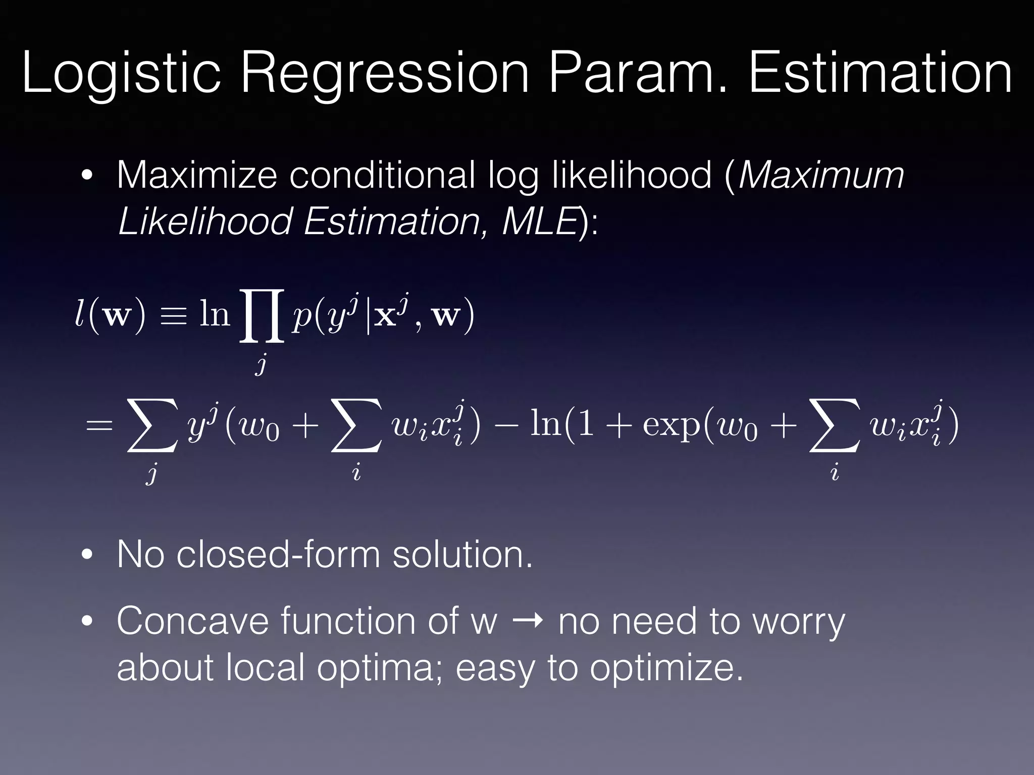 • Maximize conditional log likelihood (Maximum
Likelihood Estimation, MLE):
• No closed-form solution.
• Concave function of w → no need to worry
about local optima; easy to optimize.
l(w) ⌘ ln
Y
j
p(yj
|xj
, w)
=
X
j
yj
(w0 +
X
i
wixj
i ) ln(1 + exp(w0 +
X
i
wixj
i )
Logistic Regression Param. Estimation
 