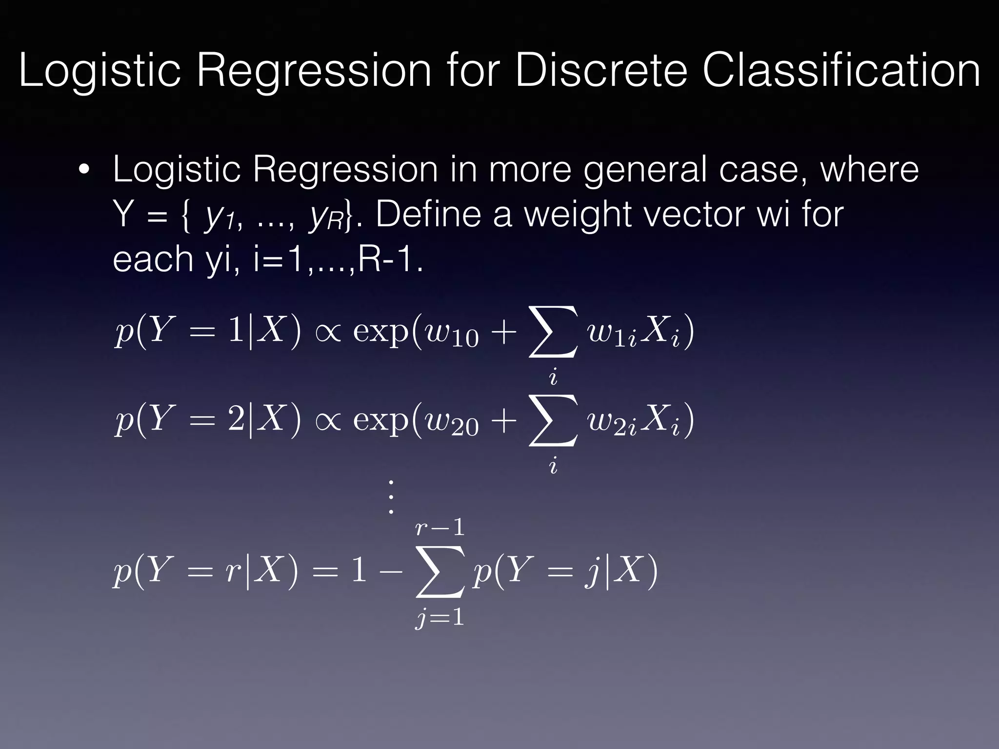 • Logistic Regression in more general case, where
Y = { y1, ..., yR}. Deﬁne a weight vector wi for
each yi, i=1,...,R-1.
Logistic Regression for Discrete Classiﬁcation
p(Y = 1|X) / exp(w10 +
X
i
w1iXi)
p(Y = 2|X) / exp(w20 +
X
i
w2iXi)
p(Y = r|X) = 1
r 1X
j=1
p(Y = j|X)
...
 
