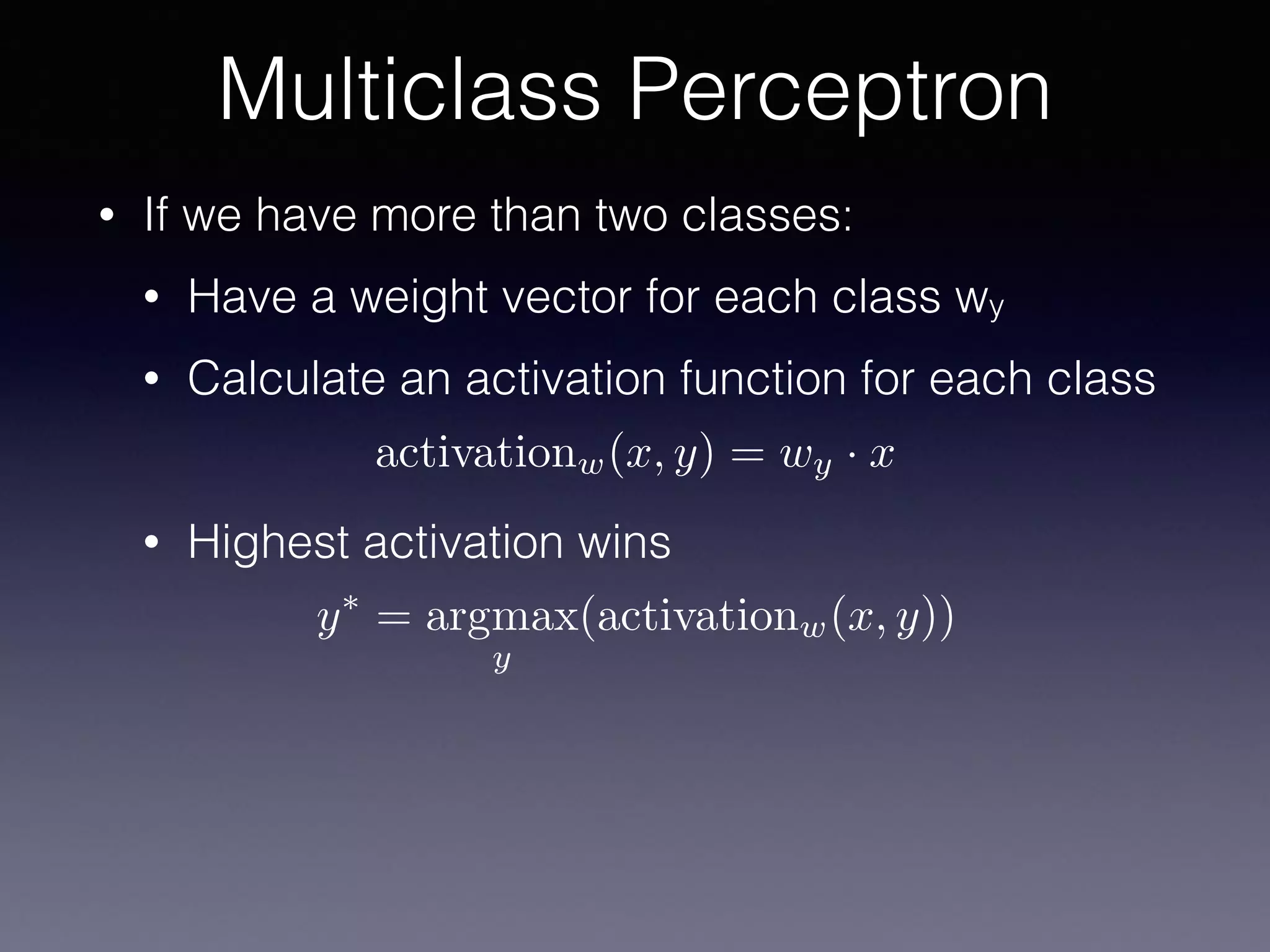• If we have more than two classes:
• Have a weight vector for each class wy
• Calculate an activation function for each class
• Highest activation wins
Multiclass Perceptron
activationw(x, y) = wy · x
y⇤
= argmax
y
(activationw(x, y))
 
