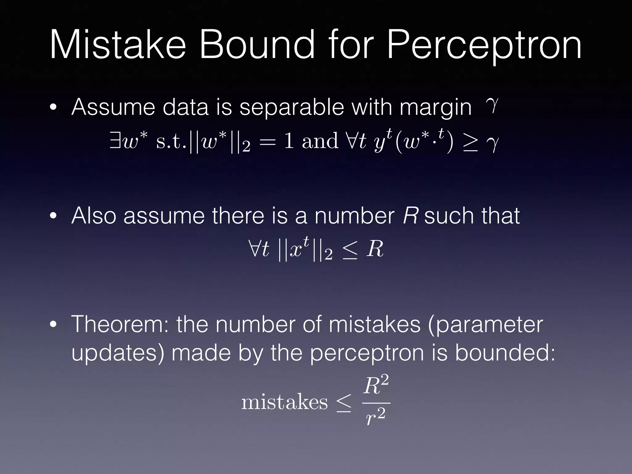 • Assume data is separable with margin
• Also assume there is a number R such that
• Theorem: the number of mistakes (parameter
updates) made by the perceptron is bounded:
Mistake Bound for Perceptron
9w⇤
s.t.||w⇤
||2 = 1 and 8t yt
(w⇤
·t
)
8t ||xt
||2  R
mistakes 
R2
r2
 