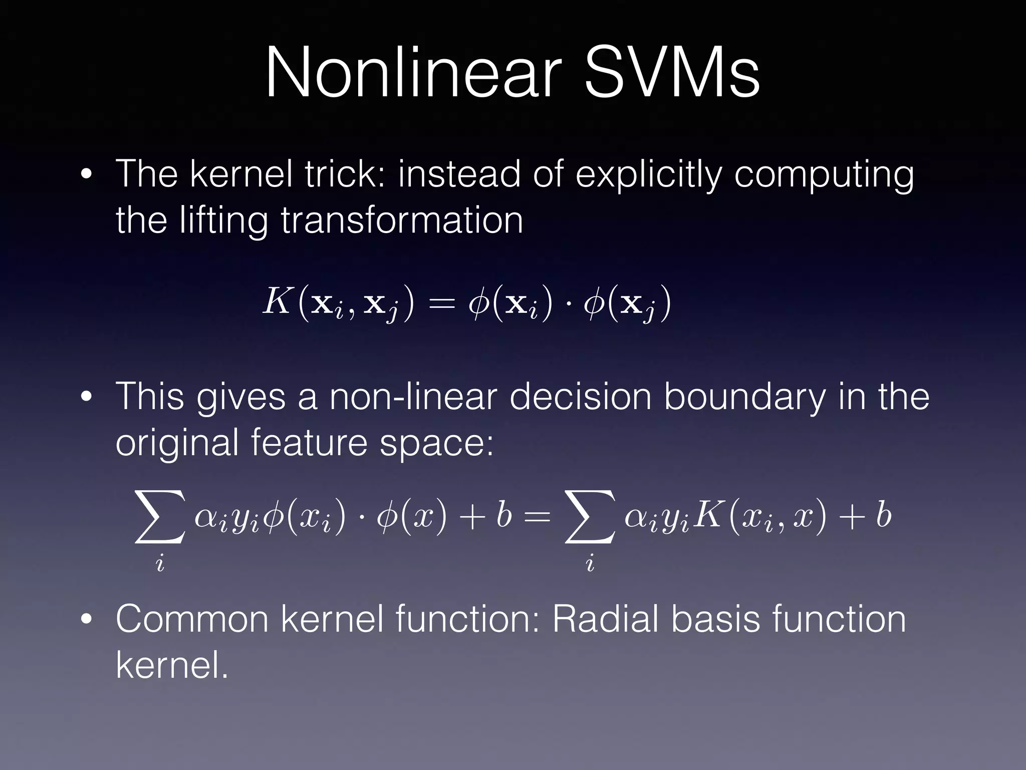 • The kernel trick: instead of explicitly computing
the lifting transformation
• This gives a non-linear decision boundary in the
original feature space:
• Common kernel function: Radial basis function
kernel.
Nonlinear SVMs
K(xi, xj) = (xi) · (xj)
X
i
↵iyi (xi) · (x) + b =
X
i
↵iyiK(xi, x) + b
 