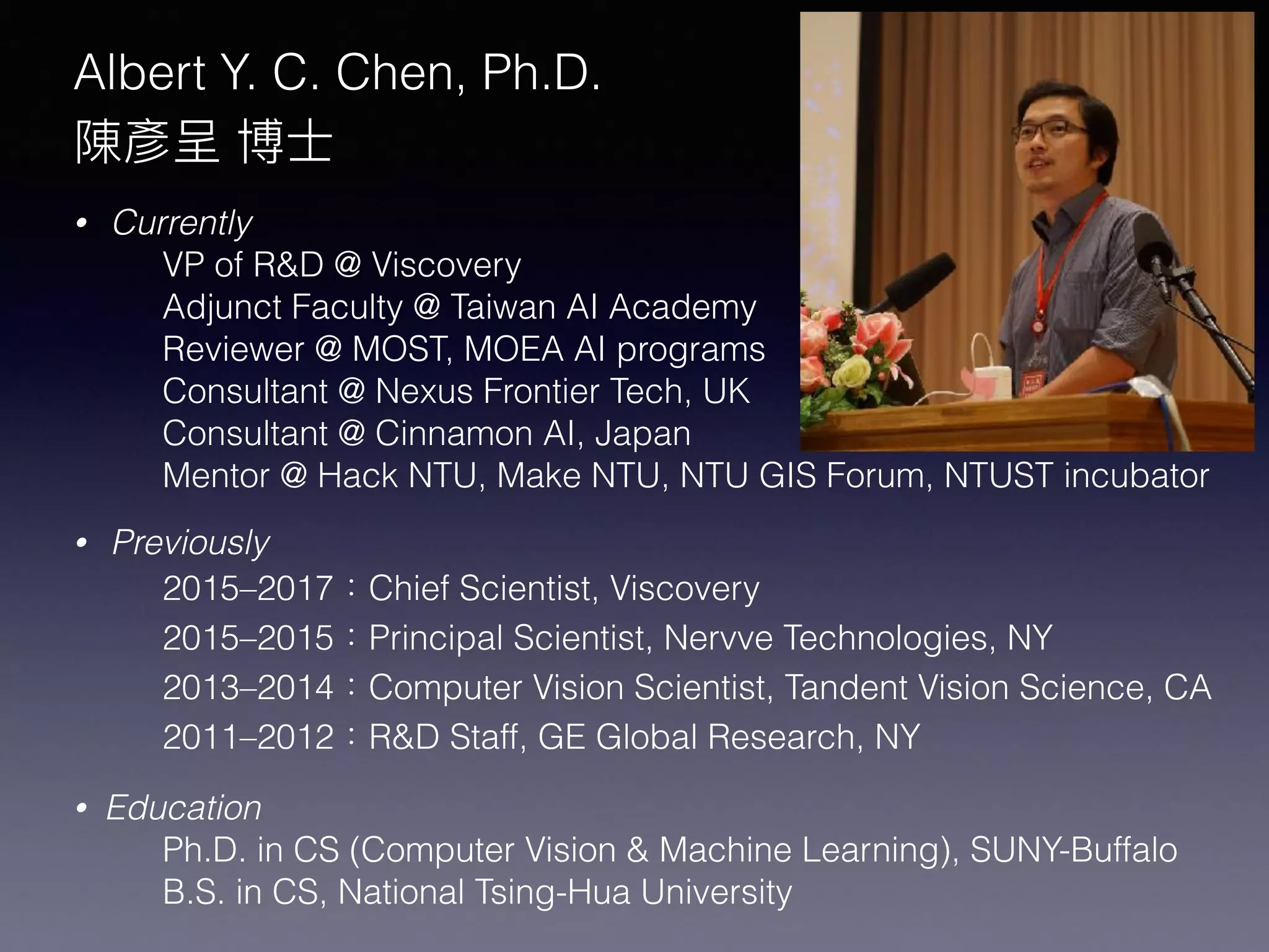 Albert Y. C. Chen, Ph.D.
陳彥呈 博⼠士
• Currently
VP of R&D @ Viscovery
Adjunct Faculty @ Taiwan AI Academy
Reviewer @ MOST, MOEA AI programs
Consultant @ Nexus Frontier Tech, UK
Consultant @ Cinnamon AI, Japan
Mentor @ Hack NTU, Make NTU, NTU GIS Forum, NTUST incubator
• Previously
2015–2017：Chief Scientist, Viscovery
2015–2015：Principal Scientist, Nervve Technologies, NY
2013–2014：Computer Vision Scientist, Tandent Vision Science, CA
2011–2012：R&D Staff, GE Global Research, NY
• Education
Ph.D. in CS (Computer Vision & Machine Learning), SUNY-Buffalo
B.S. in CS, National Tsing-Hua University
 