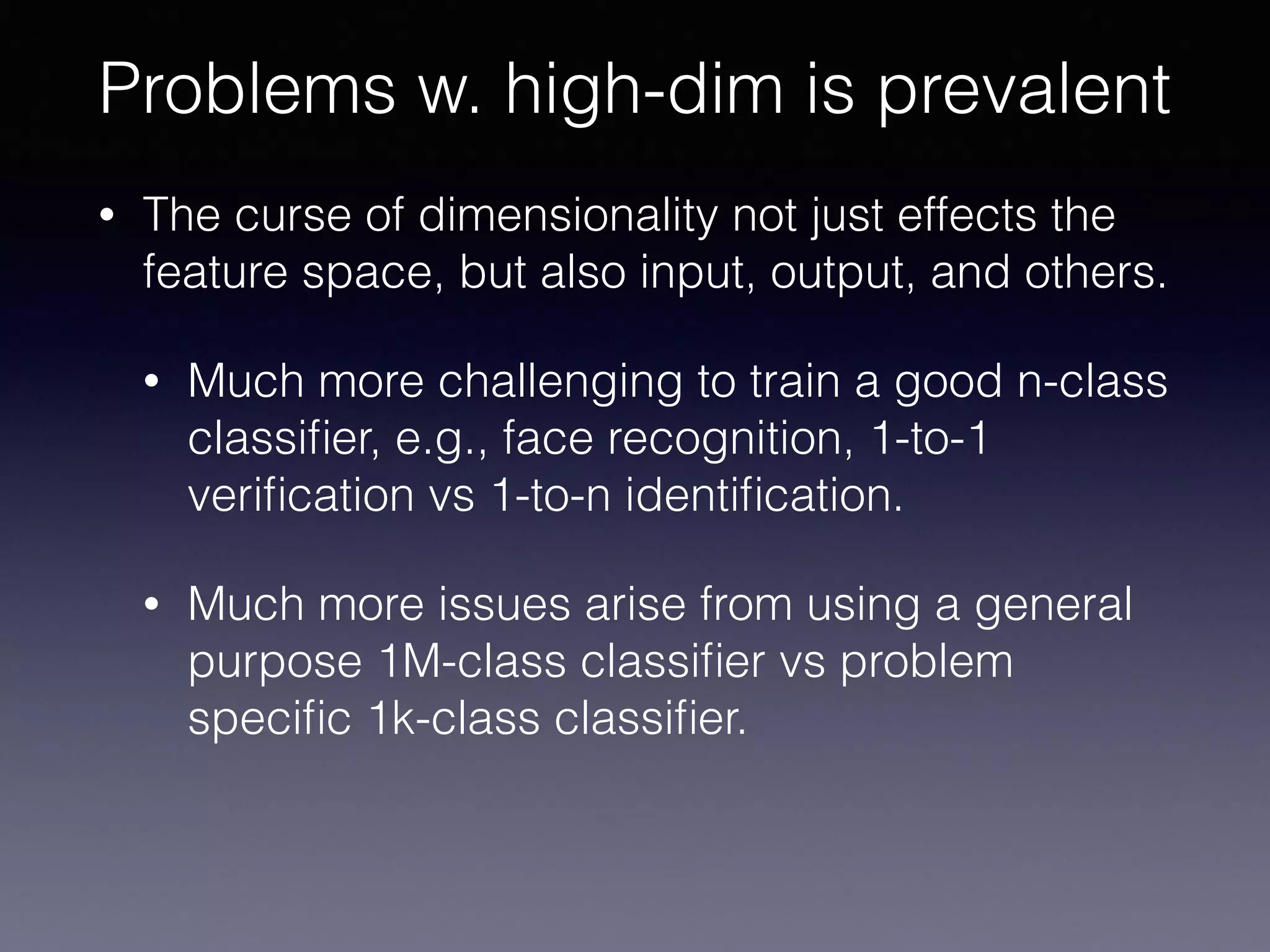 • The curse of dimensionality not just effects the
feature space, but also input, output, and others.
• Much more challenging to train a good n-class
classiﬁer, e.g., face recognition, 1-to-1
veriﬁcation vs 1-to-n identiﬁcation.
• Much more issues arise from using a general
purpose 1M-class classiﬁer vs problem
speciﬁc 1k-class classiﬁer.
Problems w. high-dim is prevalent
 
