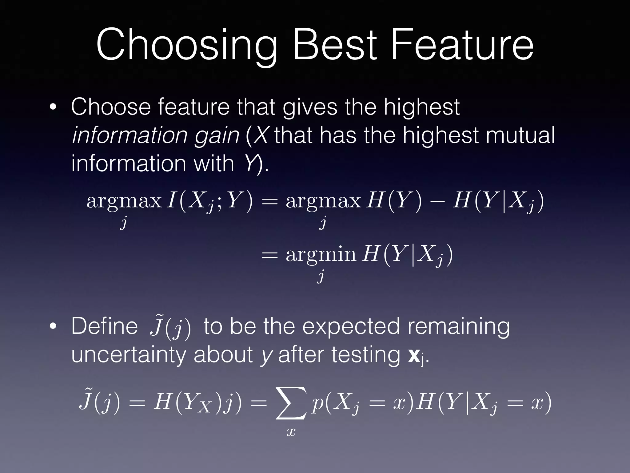 • Choose feature that gives the highest
information gain (X that has the highest mutual
information with Y).
• Deﬁne to be the expected remaining
uncertainty about y after testing xj.
Choosing Best Feature
argmax
j
I(Xj; Y ) = argmax
j
H(Y ) H(Y |Xj)
= argmin
j
H(Y |Xj)
˜J(j)
˜J(j) = H(YX)j) =
X
x
p(Xj = x)H(Y |Xj = x)
 