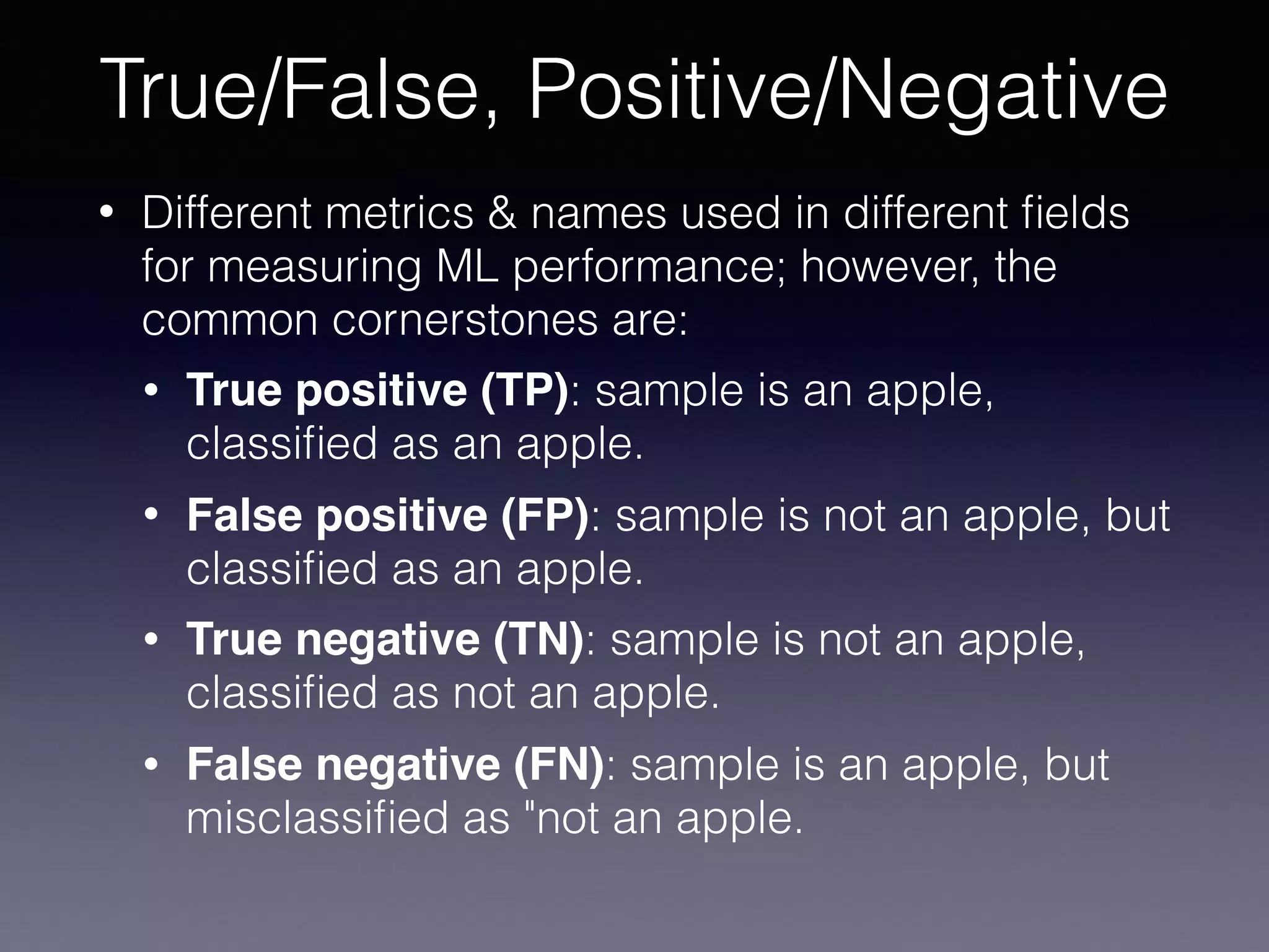 • Different metrics & names used in different ﬁelds
for measuring ML performance; however, the
common cornerstones are:
• True positive (TP): sample is an apple,
classiﬁed as an apple.
• False positive (FP): sample is not an apple, but
classiﬁed as an apple.
• True negative (TN): sample is not an apple,
classiﬁed as not an apple.
• False negative (FN): sample is an apple, but
misclassiﬁed as "not an apple.
True/False, Positive/Negative
 