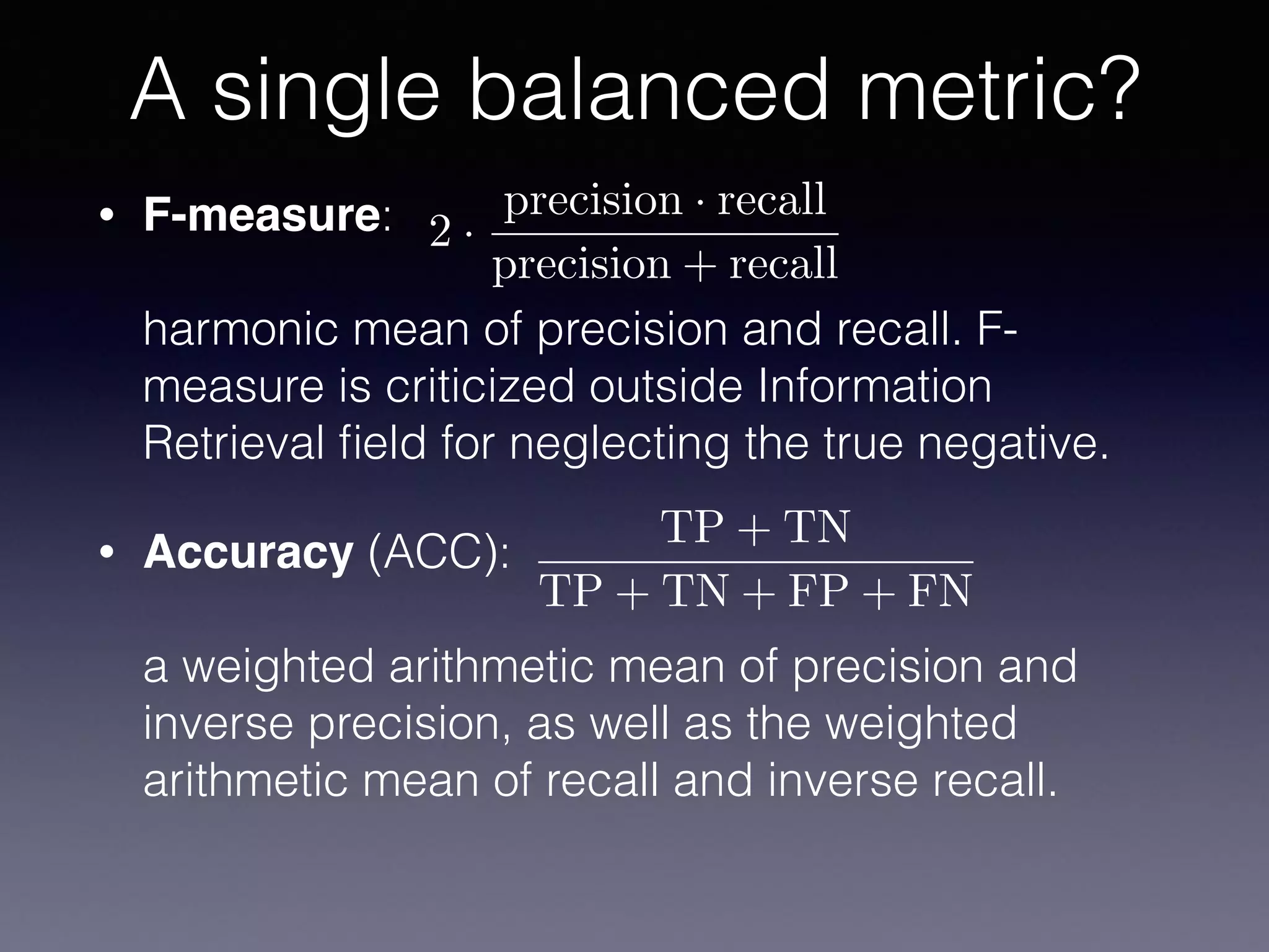 • F-measure:  
 
harmonic mean of precision and recall. F-
measure is criticized outside Information
Retrieval ﬁeld for neglecting the true negative.
• Accuracy (ACC):  
 
a weighted arithmetic mean of precision and
inverse precision, as well as the weighted
arithmetic mean of recall and inverse recall.
A single balanced metric?
TP + TN
TP + TN + FP + FN
2 ·
precision · recall
precision + recall
 