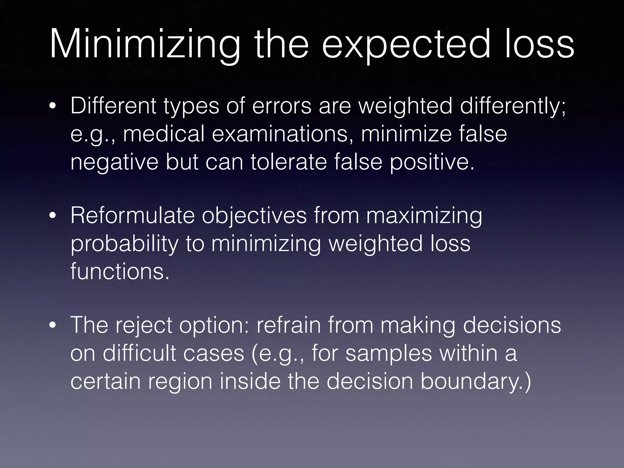 • Different types of errors are weighted differently;
e.g., medical examinations, minimize false
negative but can tolerate false positive.
• Reformulate objectives from maximizing
probability to minimizing weighted loss
functions.
• The reject option: refrain from making decisions
on difﬁcult cases (e.g., for samples within a
certain region inside the decision boundary.)
Minimizing the expected loss
 