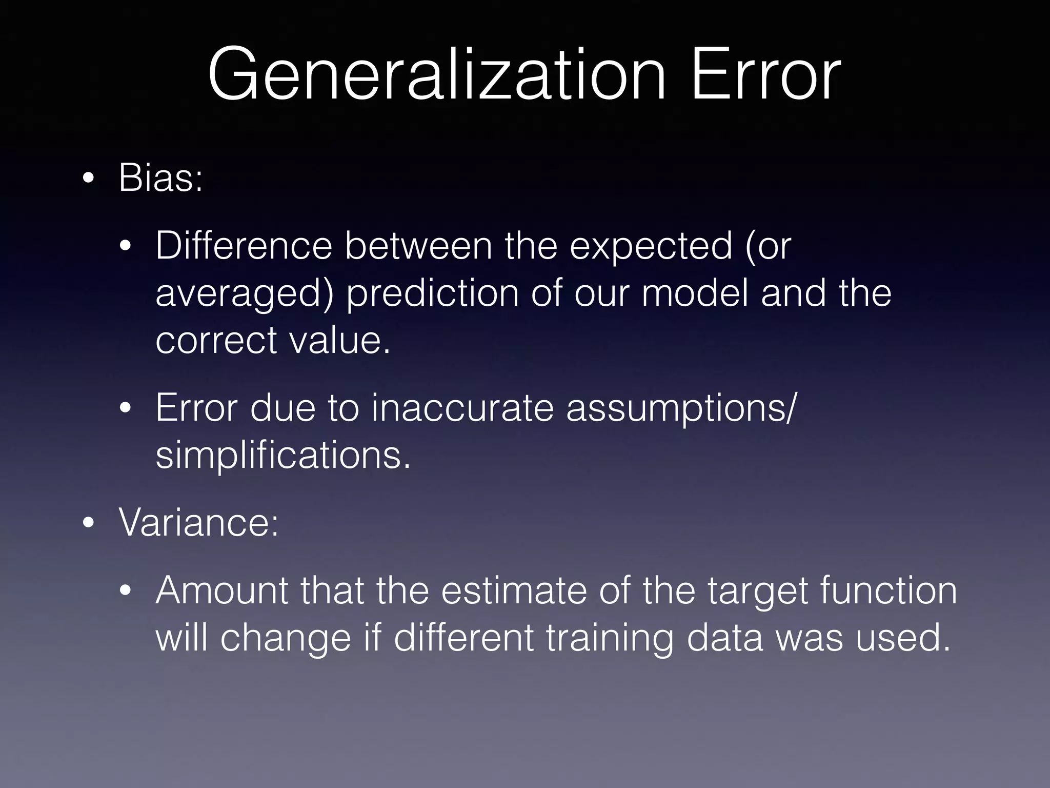 • Bias:
• Difference between the expected (or
averaged) prediction of our model and the
correct value.
• Error due to inaccurate assumptions/
simpliﬁcations.
• Variance:
• Amount that the estimate of the target function
will change if different training data was used.
Generalization Error
 