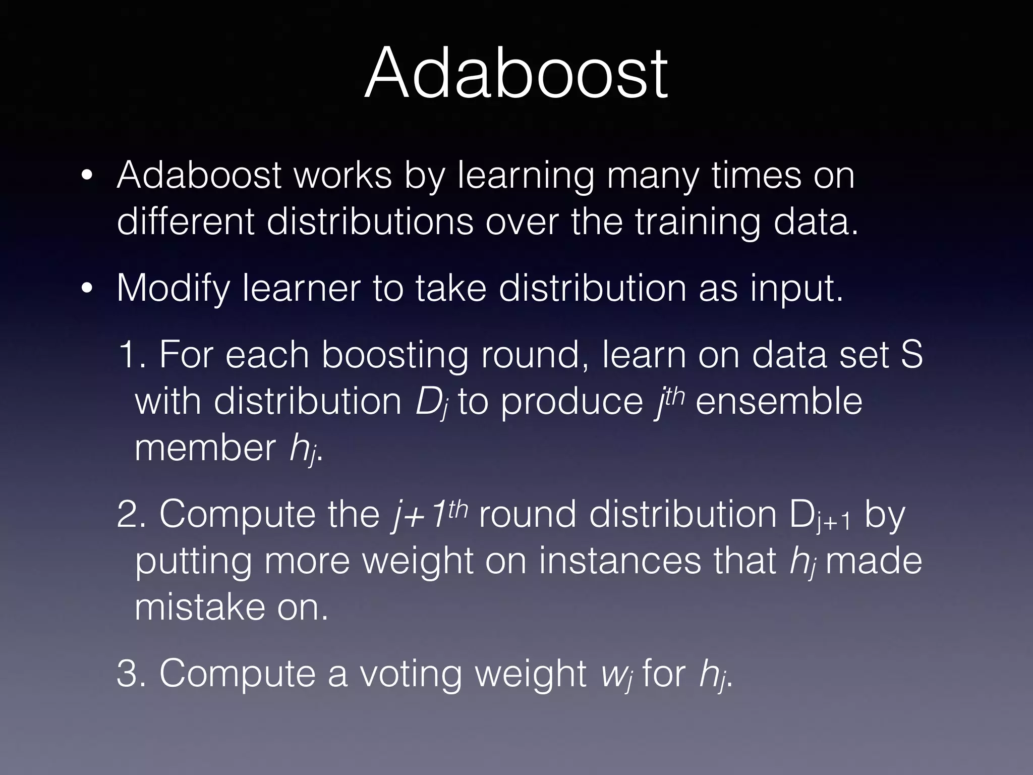 • Adaboost works by learning many times on
different distributions over the training data.
• Modify learner to take distribution as input.
1. For each boosting round, learn on data set S
with distribution Dj to produce jth ensemble
member hj.
2. Compute the j+1th round distribution Dj+1 by
putting more weight on instances that hj made
mistake on.
3. Compute a voting weight wj for hj.
Adaboost
 