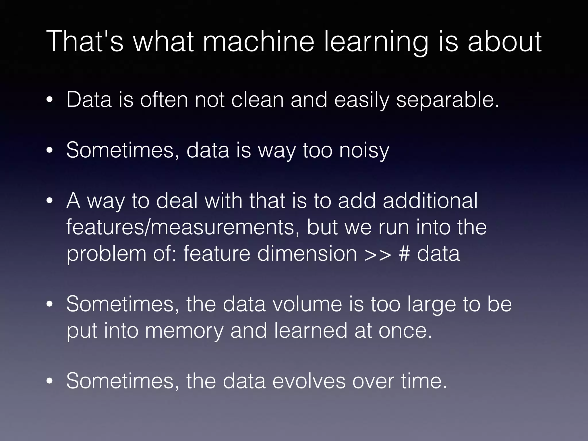 • Data is often not clean and easily separable.
• Sometimes, data is way too noisy
• A way to deal with that is to add additional
features/measurements, but we run into the
problem of: feature dimension >> # data
• Sometimes, the data volume is too large to be
put into memory and learned at once.
• Sometimes, the data evolves over time.
That's what machine learning is about
 