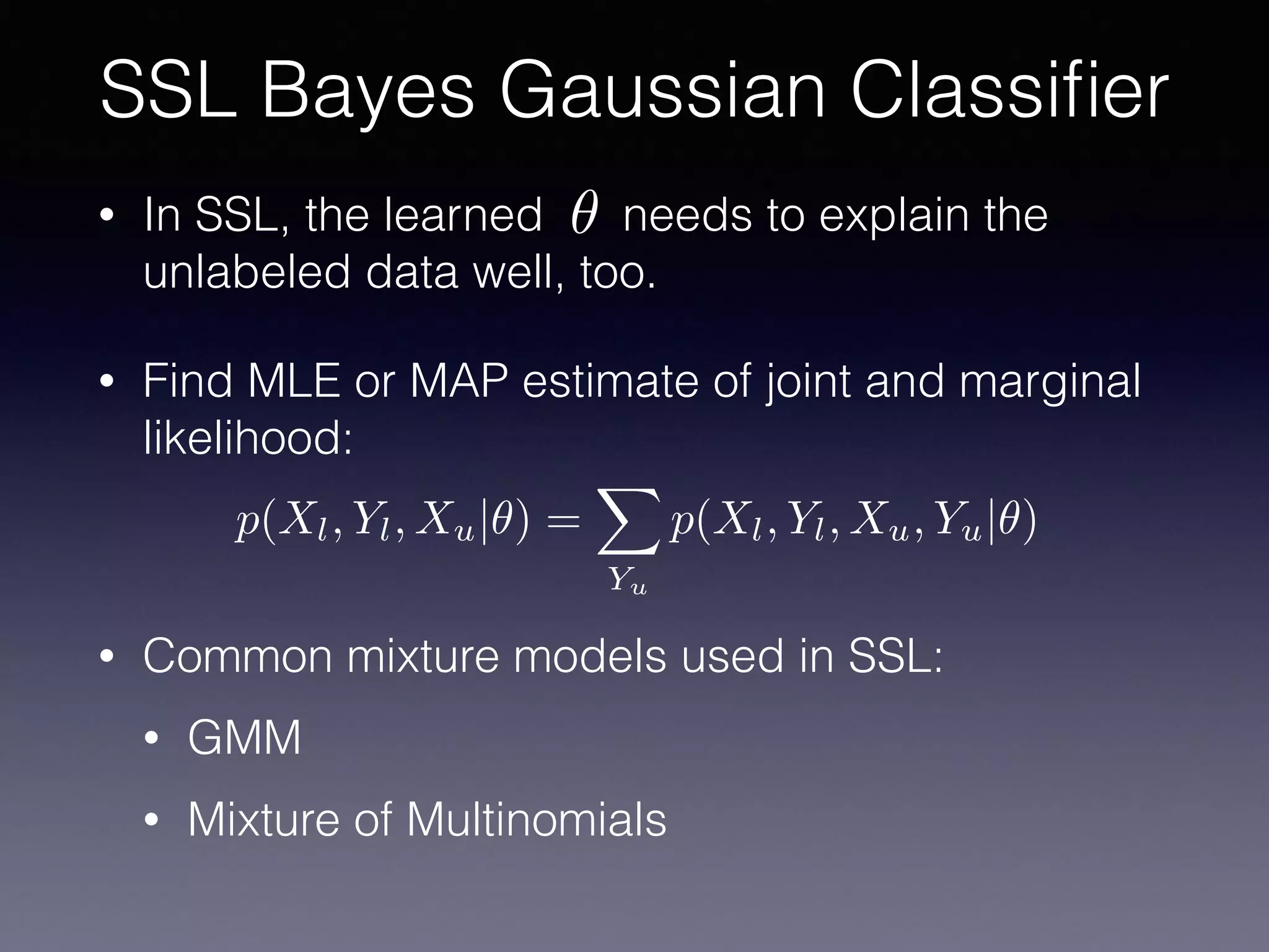 • In SSL, the learned needs to explain the
unlabeled data well, too.
• Find MLE or MAP estimate of joint and marginal
likelihood:
• Common mixture models used in SSL:
• GMM
• Mixture of Multinomials
SSL Bayes Gaussian Classiﬁer
✓
p(Xl, Yl, Xu|✓) =
X
Yu
p(Xl, Yl, Xu, Yu|✓)
 