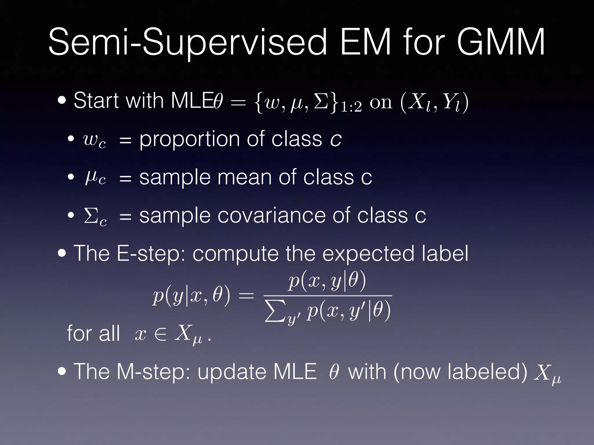 • Start with MLE
• = proportion of class c
• = sample mean of class c
• = sample covariance of class c
• The E-step: compute the expected label 
 
 
for all .
• The M-step: update MLE with (now labeled)
Semi-Supervised EM for GMM
✓ = {w, µ, ⌃}1:2 on (Xl, Yl)
wc
µc
⌃c
p(y|x, ✓) =
p(x, y|✓)
P
y0 p(x, y0|✓)
x 2 Xµ
✓ Xµ
 