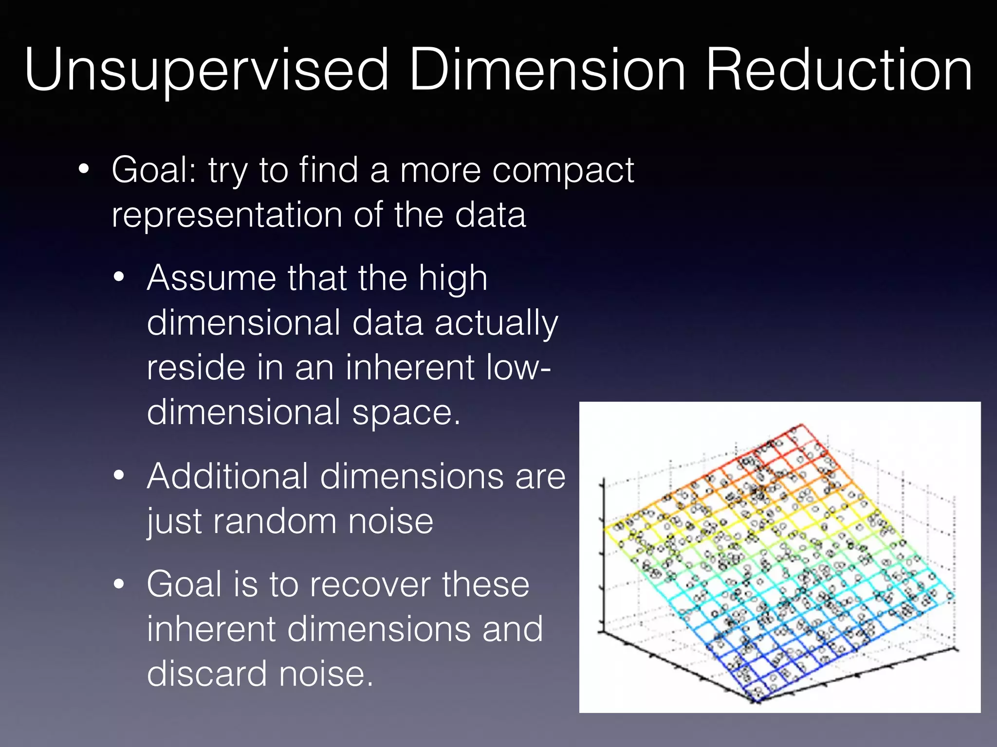 • Goal: try to ﬁnd a more compact
representation of the data
• Assume that the high
dimensional data actually
reside in an inherent low-
dimensional space.
• Additional dimensions are 
just random noise
• Goal is to recover these
inherent dimensions and
discard noise.
Unsupervised Dimension Reduction
 