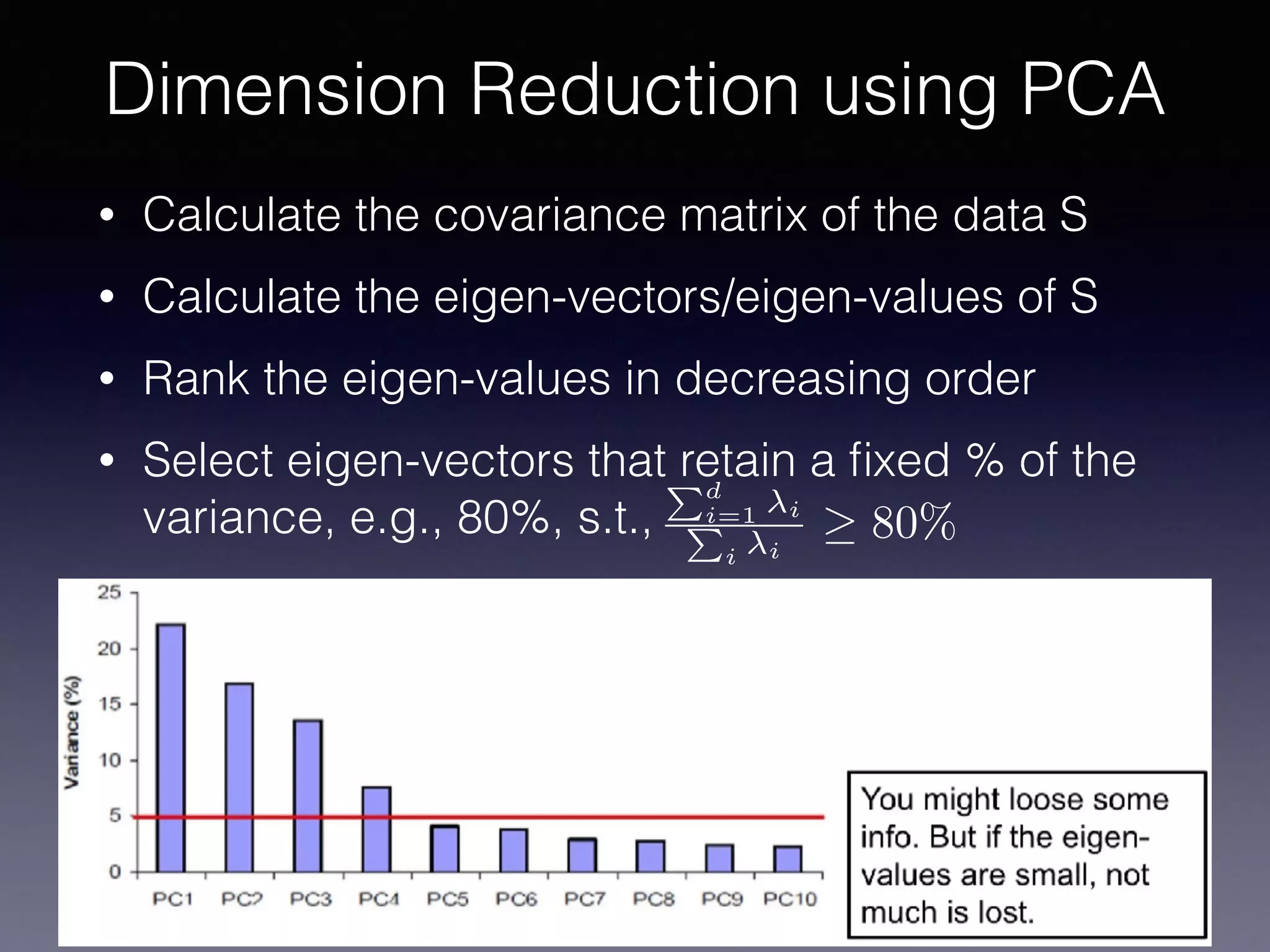 • Calculate the covariance matrix of the data S
• Calculate the eigen-vectors/eigen-values of S
• Rank the eigen-values in decreasing order
• Select eigen-vectors that retain a ﬁxed % of the
variance, e.g., 80%, s.t.,
Dimension Reduction using PCA
Pd
i=1 i
P
i i
80%
 