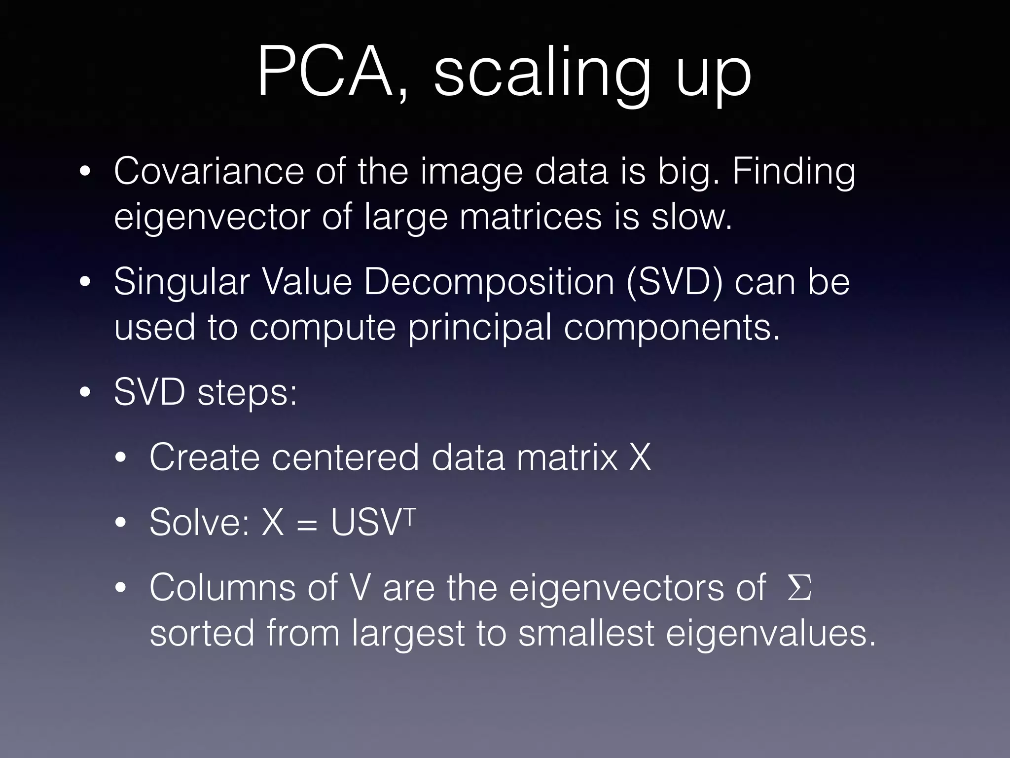 • Covariance of the image data is big. Finding
eigenvector of large matrices is slow.
• Singular Value Decomposition (SVD) can be
used to compute principal components.
• SVD steps:
• Create centered data matrix X
• Solve: X = USVT
• Columns of V are the eigenvectors of
sorted from largest to smallest eigenvalues.
PCA, scaling up
⌃
 