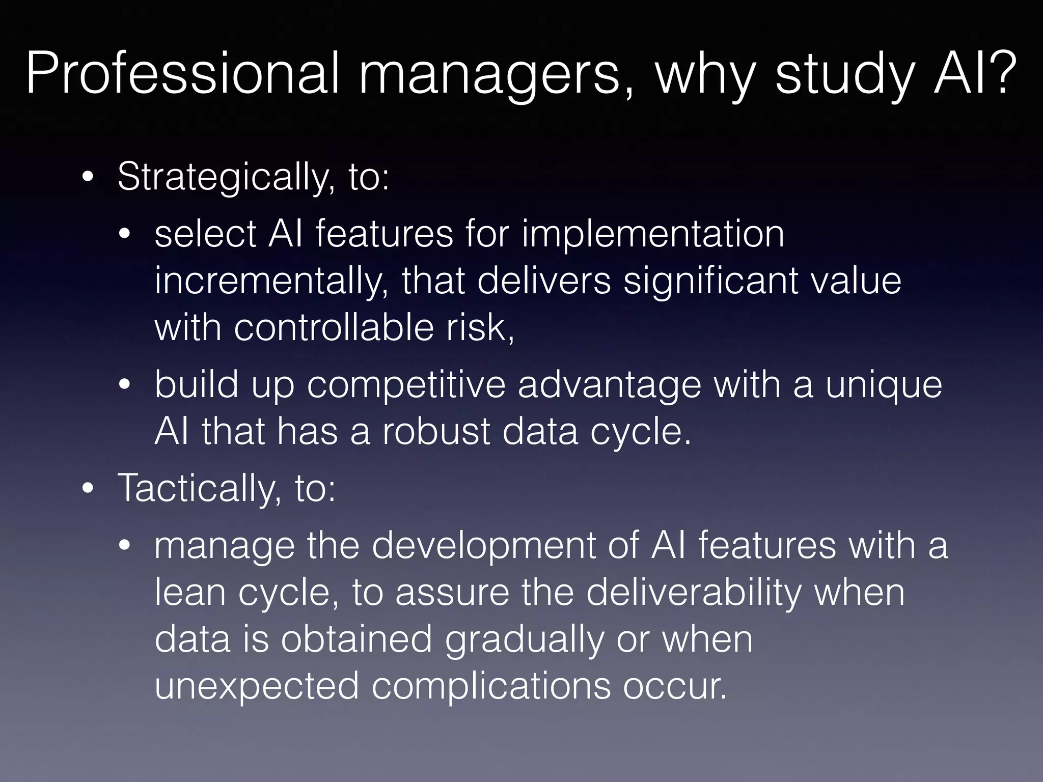 • Strategically, to:
• select AI features for implementation
incrementally, that delivers signiﬁcant value
with controllable risk,
• build up competitive advantage with a unique
AI that has a robust data cycle.
• Tactically, to:
• manage the development of AI features with a
lean cycle, to assure the deliverability when
data is obtained gradually or when
unexpected complications occur.
Professional managers, why study AI?
 