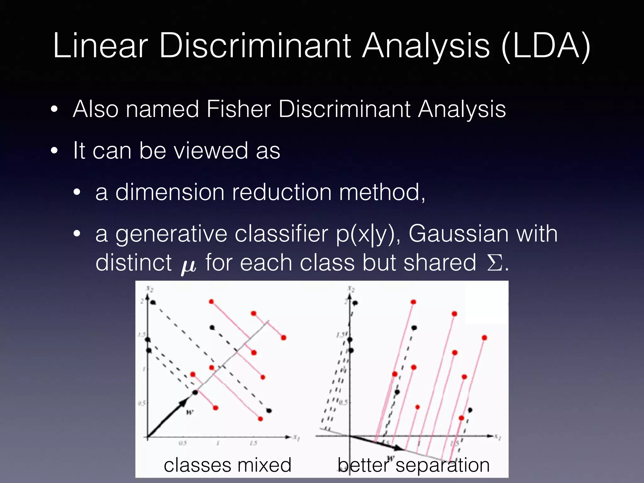 • Also named Fisher Discriminant Analysis
• It can be viewed as
• a dimension reduction method,
• a generative classiﬁer p(x|y), Gaussian with
distinct for each class but shared .
Linear Discriminant Analysis (LDA)
µ ⌃
classes mixed better separation
 