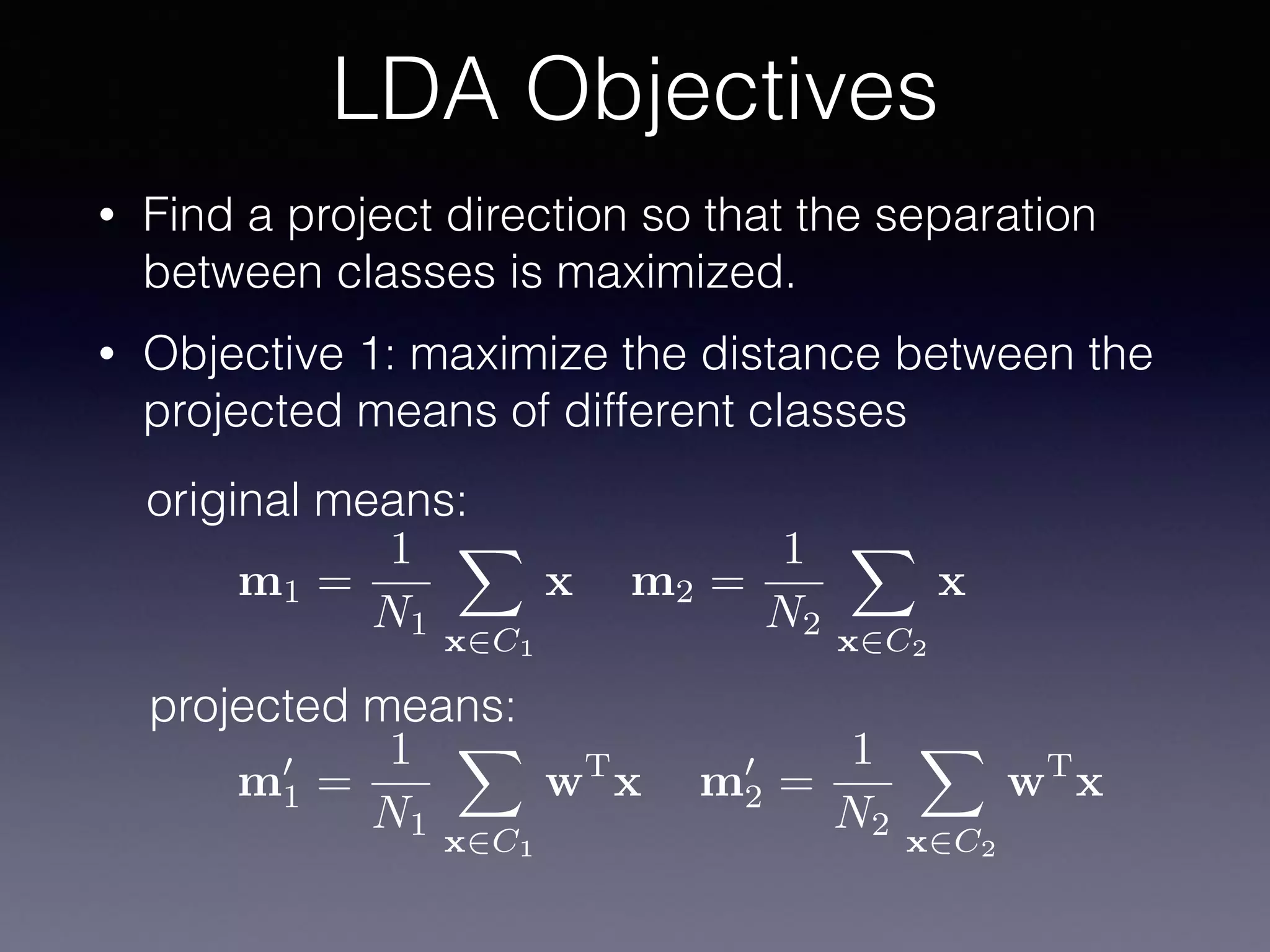 • Find a project direction so that the separation
between classes is maximized.
• Objective 1: maximize the distance between the
projected means of different classes
LDA Objectives
m1 =
1
N1
X
x2C1
x m2 =
1
N2
X
x2C2
x
original means:
projected means:
m0
1 =
1
N1
X
x2C1
wT
x m0
2 =
1
N2
X
x2C2
wT
x
 