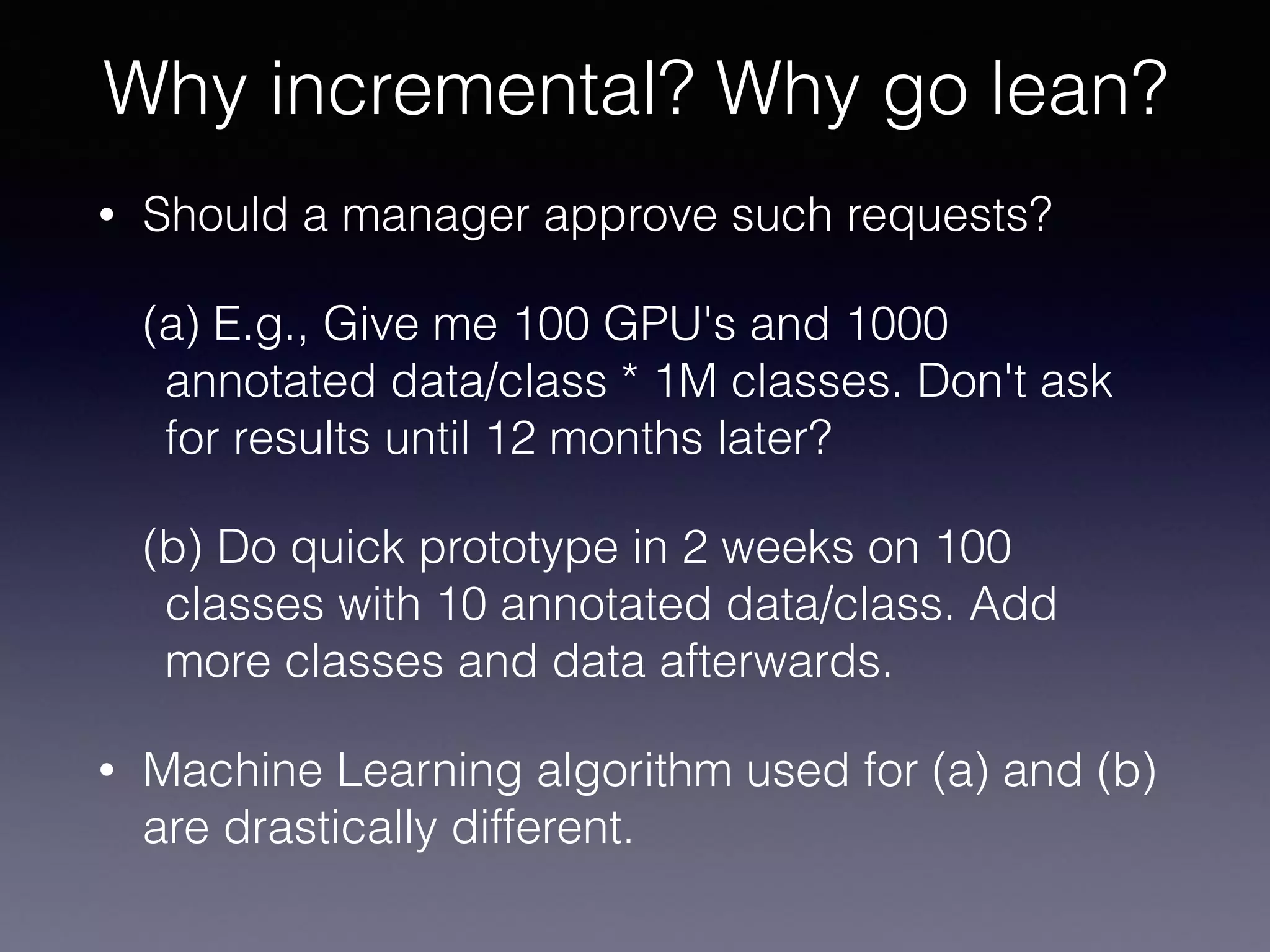 • Should a manager approve such requests?
(a) E.g., Give me 100 GPU's and 1000
annotated data/class * 1M classes. Don't ask
for results until 12 months later?
(b) Do quick prototype in 2 weeks on 100
classes with 10 annotated data/class. Add
more classes and data afterwards.
• Machine Learning algorithm used for (a) and (b)
are drastically different.
Why incremental? Why go lean?
 