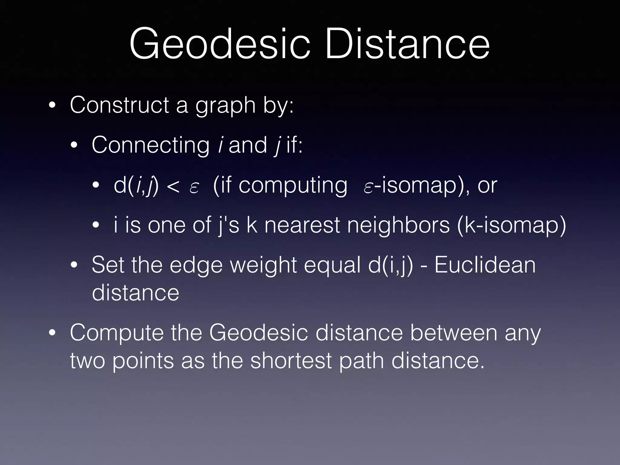 • Construct a graph by:
• Connecting i and j if:
• d(i,j) < (if computing -isomap), or
• i is one of j's k nearest neighbors (k-isomap)
• Set the edge weight equal d(i,j) - Euclidean
distance
• Compute the Geodesic distance between any
two points as the shortest path distance.
Geodesic Distance
" "
 
