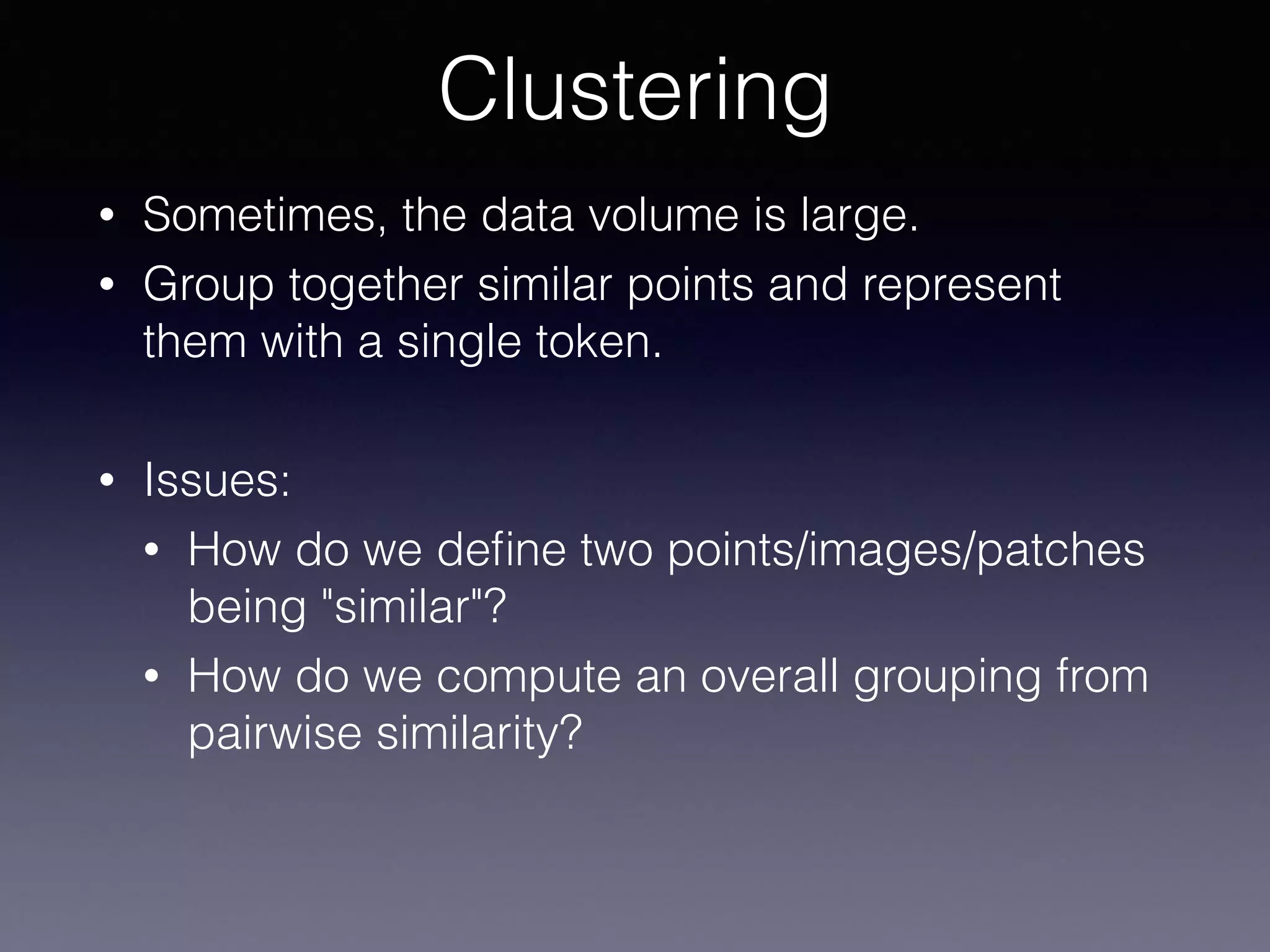 • Sometimes, the data volume is large.
• Group together similar points and represent
them with a single token.
• Issues:
• How do we deﬁne two points/images/patches
being "similar"?
• How do we compute an overall grouping from
pairwise similarity?
Clustering
 