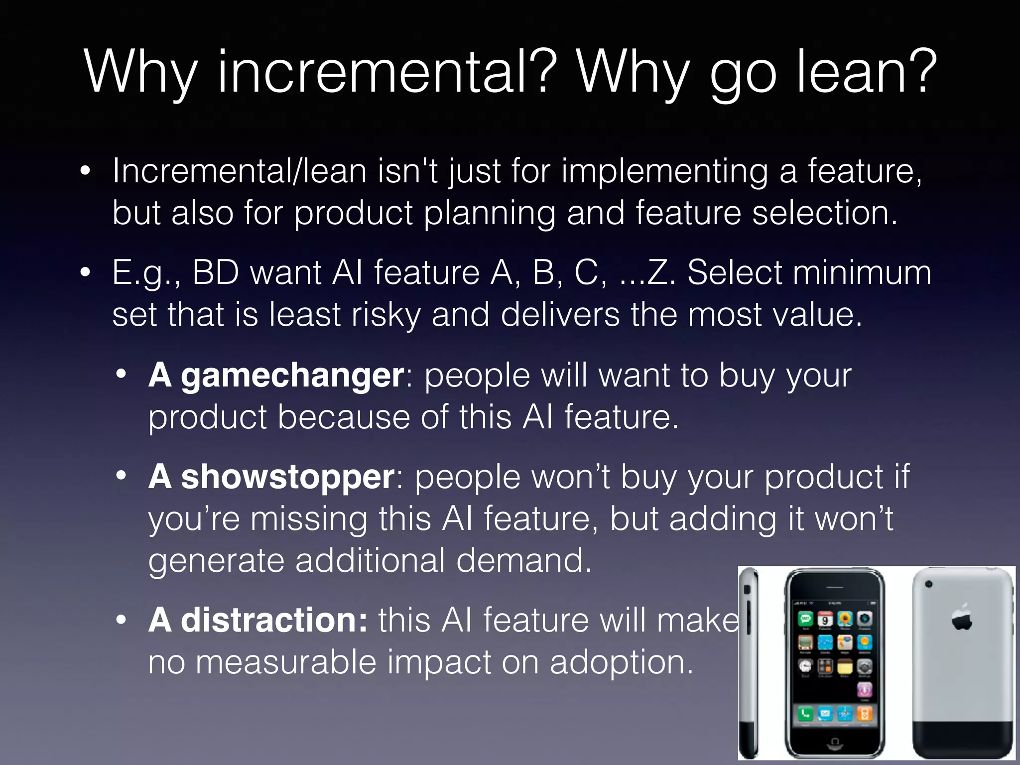 • Incremental/lean isn't just for implementing a feature,
but also for product planning and feature selection.
• E.g., BD want AI feature A, B, C, ...Z. Select minimum
set that is least risky and delivers the most value.
• A gamechanger: people will want to buy your
product because of this AI feature.
• A showstopper: people won’t buy your product if
you’re missing this AI feature, but adding it won’t
generate additional demand.
• A distraction: this AI feature will make  
no measurable impact on adoption.
Why incremental? Why go lean?
 
