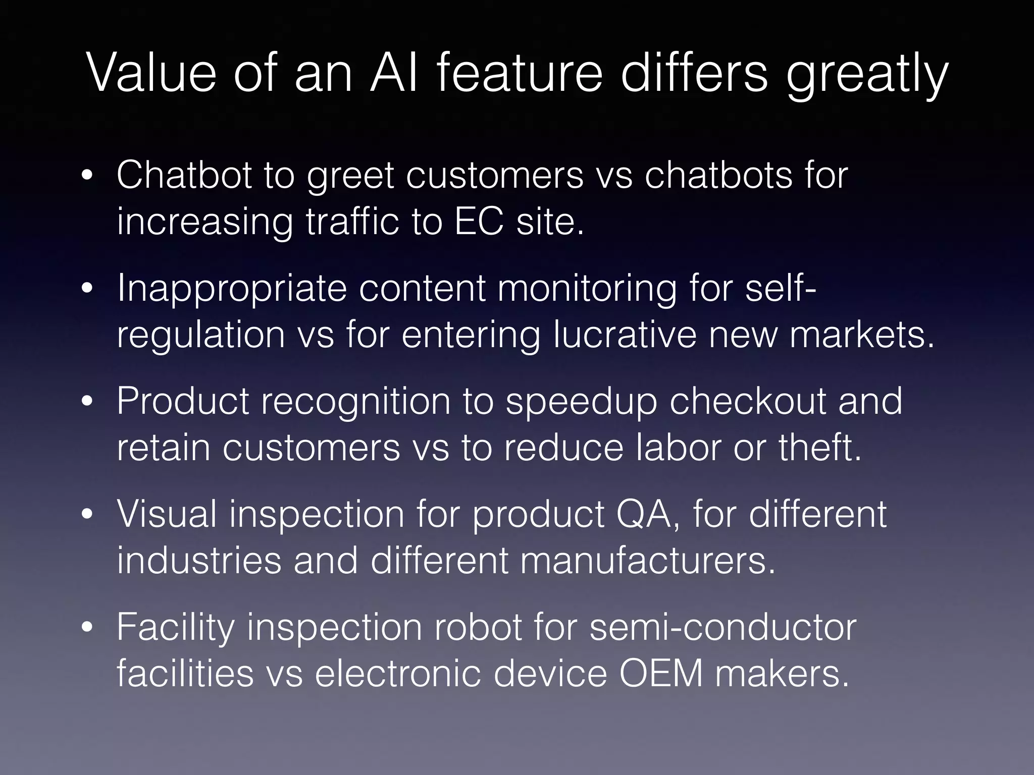• Chatbot to greet customers vs chatbots for
increasing trafﬁc to EC site.
• Inappropriate content monitoring for self-
regulation vs for entering lucrative new markets.
• Product recognition to speedup checkout and
retain customers vs to reduce labor or theft.
• Visual inspection for product QA, for different
industries and different manufacturers.
• Facility inspection robot for semi-conductor
facilities vs electronic device OEM makers.
Value of an AI feature differs greatly
 