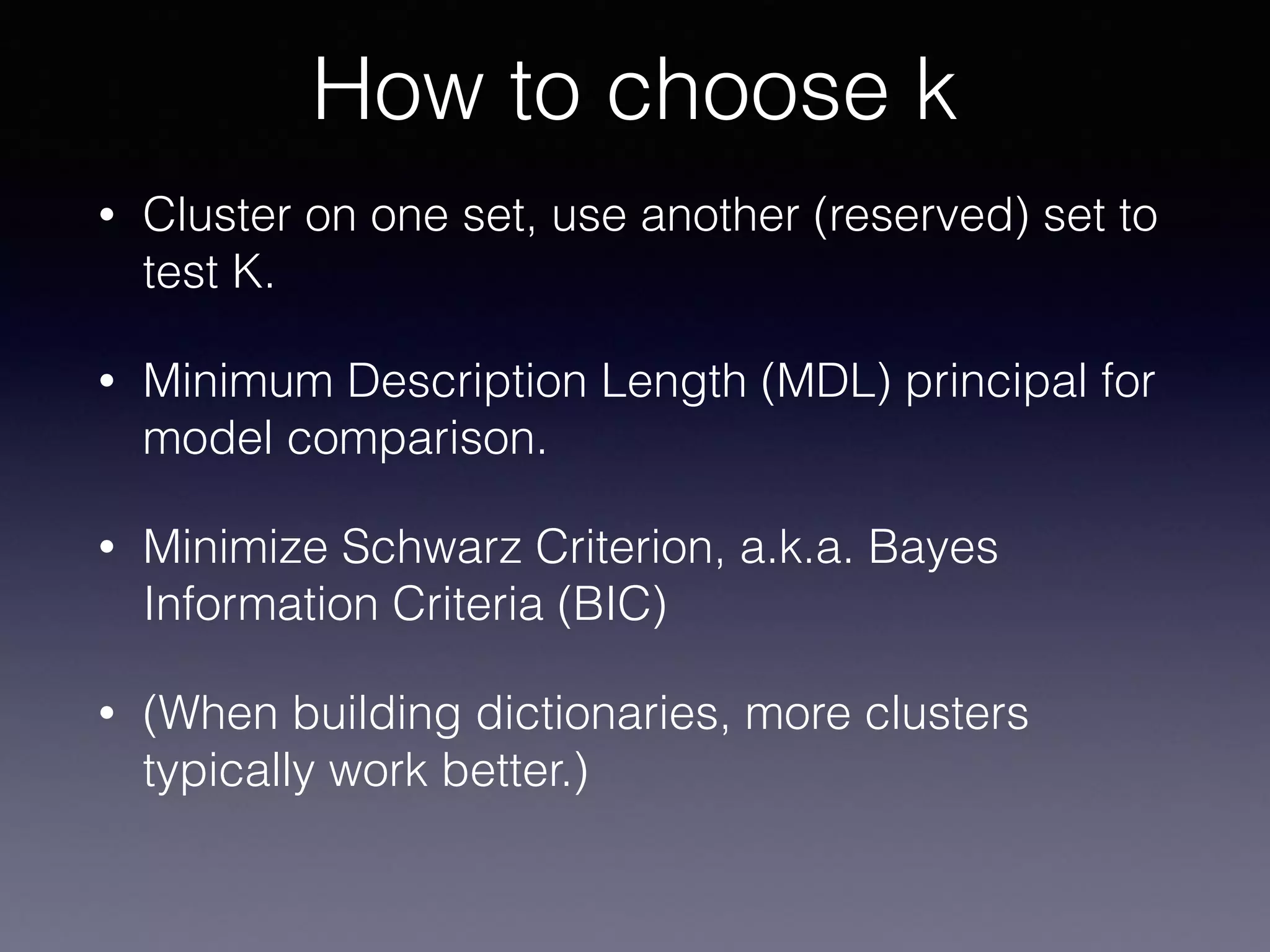 • Cluster on one set, use another (reserved) set to
test K.
• Minimum Description Length (MDL) principal for
model comparison.
• Minimize Schwarz Criterion, a.k.a. Bayes
Information Criteria (BIC)
• (When building dictionaries, more clusters
typically work better.)
How to choose k
 