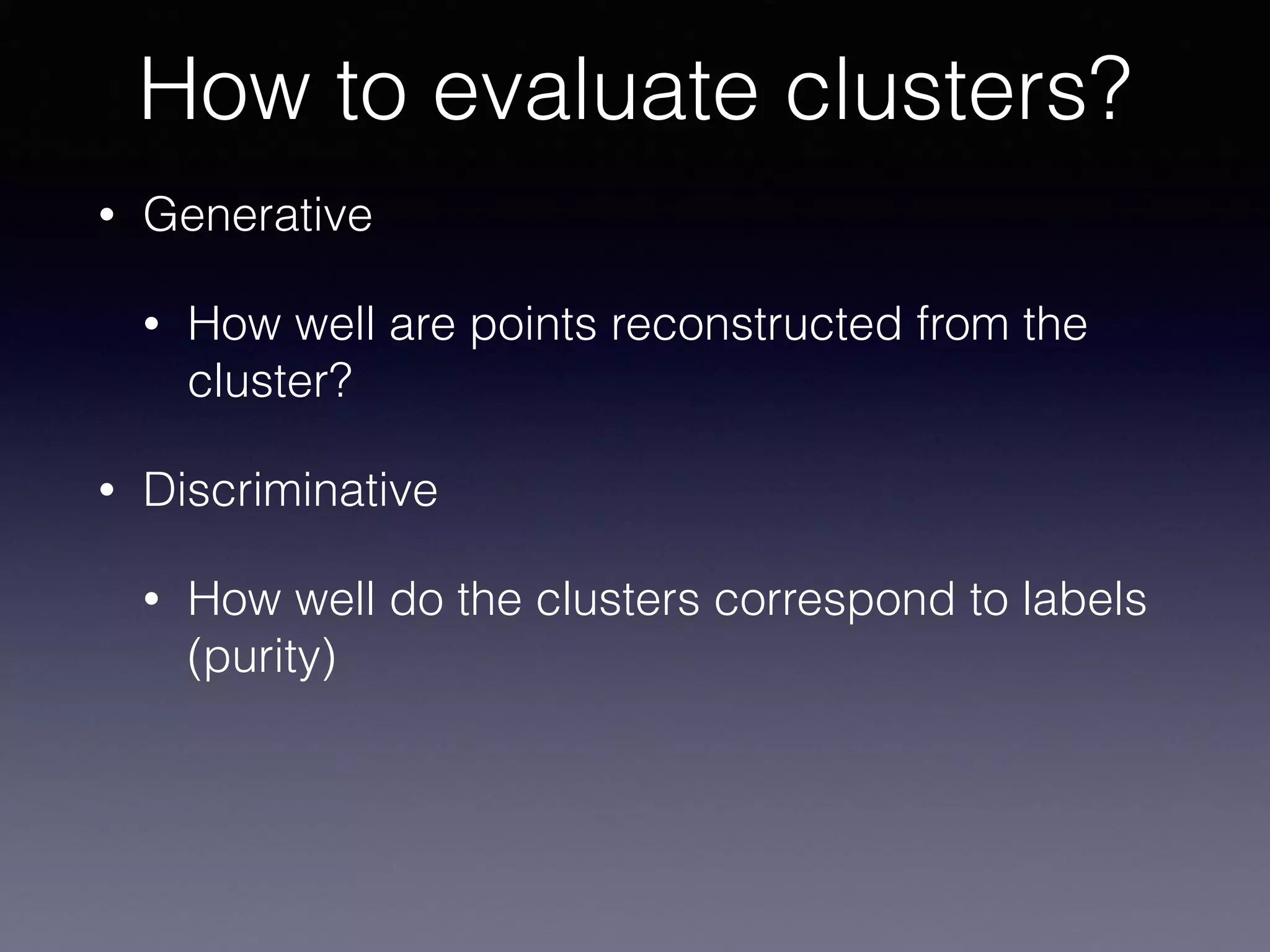• Generative
• How well are points reconstructed from the
cluster?
• Discriminative
• How well do the clusters correspond to labels
(purity)
How to evaluate clusters?
 