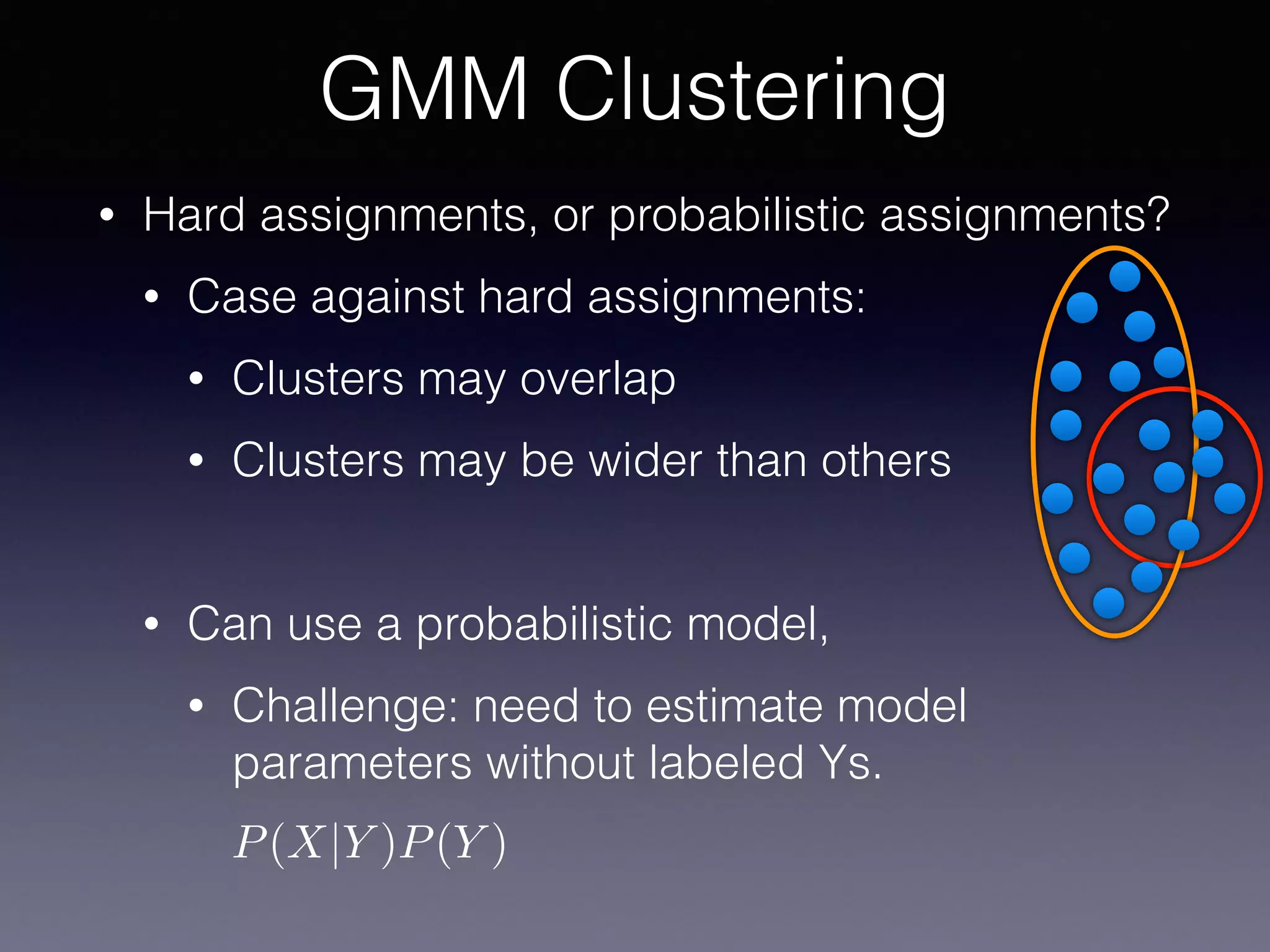 • Hard assignments, or probabilistic assignments?
• Case against hard assignments:
• Clusters may overlap
• Clusters may be wider than others
• Can use a probabilistic model,
• Challenge: need to estimate model
parameters without labeled Ys.
GMM Clustering
P(X|Y )P(Y )
 
