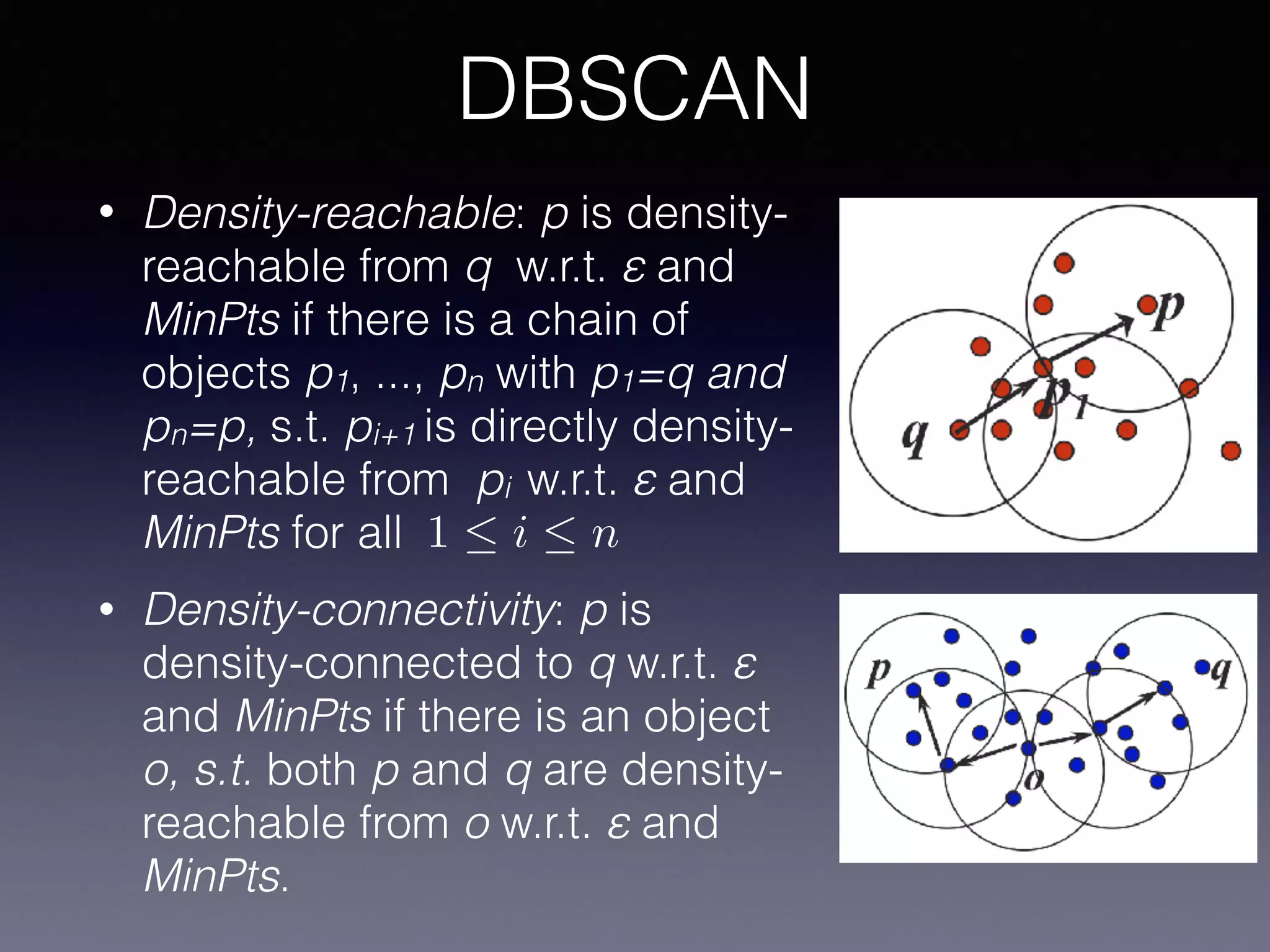 • Density-reachable: p is density-
reachable from q w.r.t. ε and
MinPts if there is a chain of
objects p1, ..., pn with p1=q and
pn=p, s.t. pi+1 is directly density-
reachable from pi w.r.t. ε and
MinPts for all
• Density-connectivity: p is
density-connected to q w.r.t. ε
and MinPts if there is an object
o, s.t. both p and q are density-
reachable from o w.r.t. ε and
MinPts.
DBSCAN
1  i  n
 