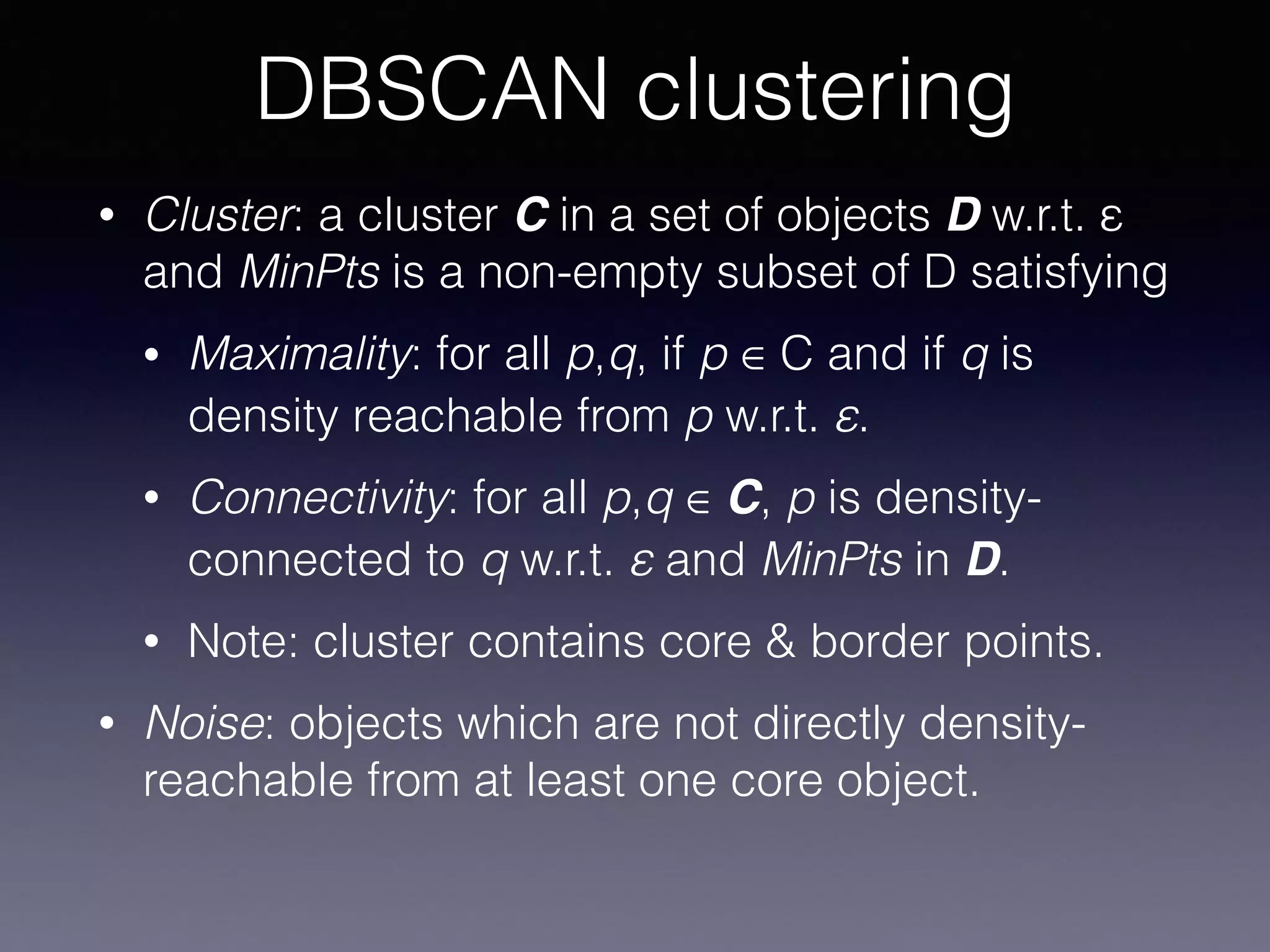 • Cluster: a cluster C in a set of objects D w.r.t. ε
and MinPts is a non-empty subset of D satisfying
• Maximality: for all p,q, if p ∈ C and if q is
density reachable from p w.r.t. ε.
• Connectivity: for all p,q ∈ C, p is density-
connected to q w.r.t. ε and MinPts in D.
• Note: cluster contains core & border points.
• Noise: objects which are not directly density-
reachable from at least one core object.
DBSCAN clustering
 