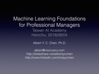Machine Learning Foundations
for Professional Managers
Taiwan AI Academy
Hsinchu, 2018/08/04
Albert Y. C. Chen, Ph.D.
albert@viscovery.com
http://slideshare.net/albertycchen
http://www.linkedin.com/in/aycchen
 