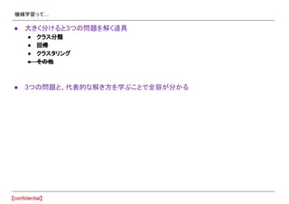 機械学習って…
● 大きく分けると3つの問題を解く道具
● クラス分類
● 回帰
● クラスタリング
● その他
● 3つの問題と、代表的な解き方を学ぶことで全容が分かる
 