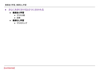 教師あり学習、教師なし学習
● さらに大きく分けると2つに分かれる
● 教師あり学習
● クラス分類
● 回帰
● 教師なし学習
● クラスタリング
 