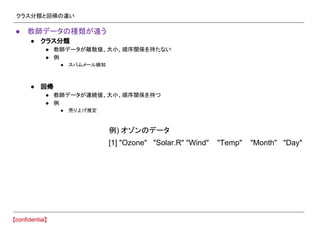 クラス分類と回帰の違い
● 教師データの種類が違う
● クラス分類
● 教師データが離散値、大小、順序関係を持たない
● 例
● スパムメール検知
● 回帰
● 教師データが連続値、大小、順序関係を持つ
● 例
● 売り上げ推定
[1] "Ozone" "Solar.R" "Wind" "Temp" "Month" "Day"
例) オゾンのデータ
 