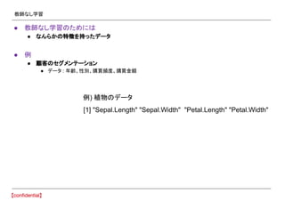 教師なし学習
● 教師なし学習のためには
● なんらかの特徴を持ったデータ
● 例
● 顧客のセグメンテーション
● データ : 年齢、性別、購買頻度、購買金額
[1] "Sepal.Length" "Sepal.Width" "Petal.Length" "Petal.Width"
例) 植物のデータ
 