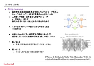 クラス分類 (おまけ)
● Deep Learning
● 脳の情報処理の方法を真似て作られたネットワークである
ニューラルネットワークをより多層(Deep)にしたもの
● 入力層、中間層、出力層からなるネットワーク
ノードはニューロンで
特定の信号に対して発火(特定の値をとる)する
● ニューラルネットワーク自体はかなり前からある
(1943年)※
● 以前はDeepにすると過学習する傾向にあったが、
過学習しないための仕組みが発見され、一気にブーム
● 良いところ
● 画像、音声等の特徴量が多いデータに対して強い
● 悪いところ
● 何をやっているのか人間に理解できない
※Warren S. McCulloch; Walter Pitts (December 1943). "A
logical calculus of the ideas immanent in nervous activity".
 