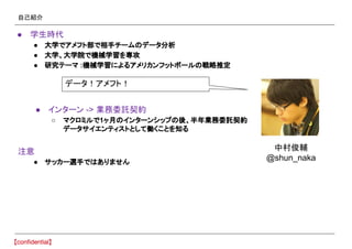 自己紹介
● 学生時代
● 大学でアメフト部で相手チームのデータ分析
● 大学、大学院で機械学習を専攻
● 研究テーマ :機械学習によるアメリカンフットボールの戦略推定
● インターン -> 業務委託契約
○ マクロミルで1ヶ月のインターンシップの後、半年業務委託契約
データサイエンティストとして働くことを知る
注意
● サッカー選手ではありません
データ！アメフト！
中村俊輔
@shun_naka
 