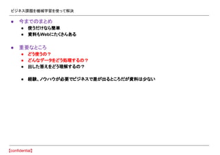 ビジネス課題を機械学習を使って解決
● 今までのまとめ
● 使うだけなら簡単
● 資料もWebにたくさんある
● 重要なところ
● どう使うの？
● どんなデータをどう処理するの？
● 出した答えをどう理解するの？
● 経験、ノウハウが必要でビジネスで差が出るところだが資料は少ない
 