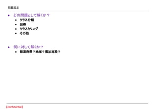 問題設定
● どの問題として解くか？
● クラス分類
● 回帰
● クラスタリング
● その他
● 何に対して解くか？
● 都道府県？地域？宿泊施設？
 