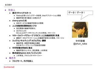 自己紹介
● 社会人
● 楽天でキャリアスタート
● Hadoopを使ったビッグデータ処理、Webアプリケーション開発
● 機械学習を使う機会には恵まれず
● cherry-pick入社
● 自社サービスの機械学習部分の開発
● 人工知能受託開発会社 CTO
● 受託開発の機械学習部分、
● 30プロジェクト
50人以上のデータサイエンティストの育成、マネージャ
● マネーフォワードグループ クラビス 人工知能研究所 所長
● 書類データ化アプリケーションの機械学習部分の開発、マネージャ
● エッジコンサルティング AIジョブカレ 講師
● 機械学習、深層学習講座の講師
※日本ディープラーニング協会認定講座
● 中村牧場合同会社 設立
● 機械学習のコンサル、受託開発、人材育成
● 株式会社Splink AIエバンジェリスト
● 人材育成、プロジェクトマネージャー
● 働き方
● フルリモート、ネオ社会人
データ！データ！
中村俊輔
@shun_naka
 