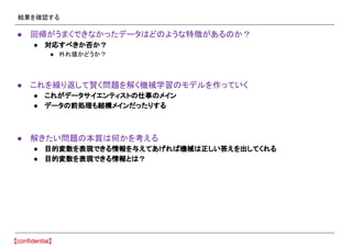 結果を確認する
● 回帰がうまくできなかったデータはどのような特徴があるのか？
● 対応すべきか否か？
● 外れ値かどうか？
● これを繰り返して賢く問題を解く機械学習のモデルを作っていく
● これがデータサイエンティストの仕事のメイン
● データの前処理も結構メインだったりする
● 解きたい問題の本質は何かを考える
● 目的変数を表現できる情報を与えてあげれば機械は正しい答えを出してくれる
● 目的変数を表現できる情報とは？
 